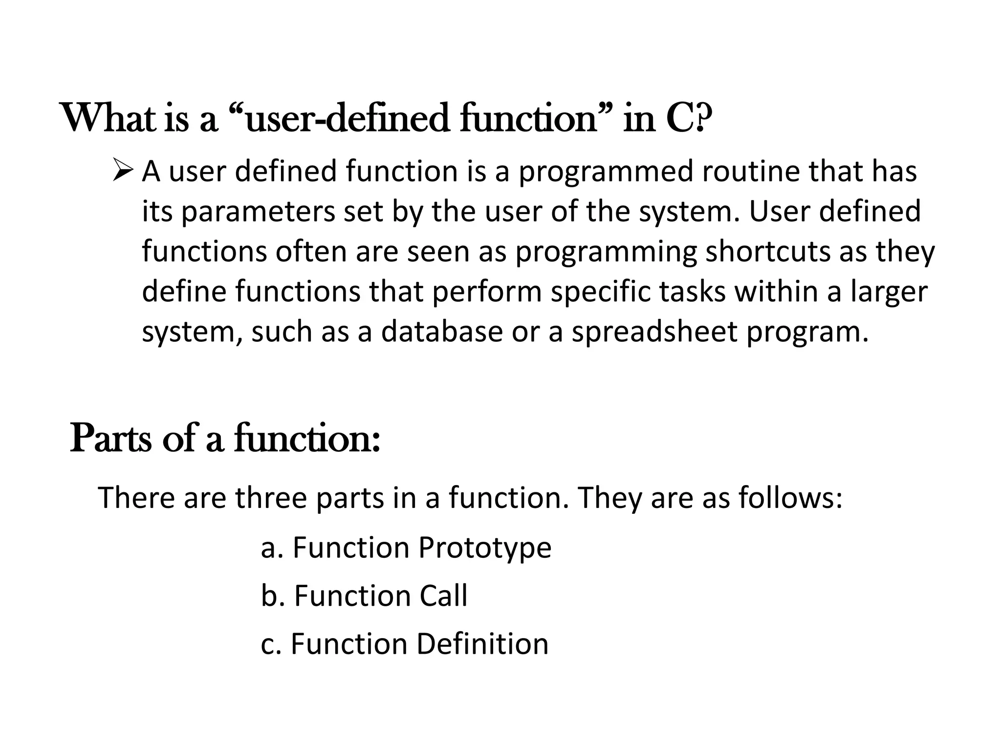 What is a “user-defined function” in C?
A user defined function is a programmed routine that has
its parameters set by the user of the system. User defined
functions often are seen as programming shortcuts as they
define functions that perform specific tasks within a larger
system, such as a database or a spreadsheet program.
Parts of a function:
There are three parts in a function. They are as follows:
a. Function Prototype
b. Function Call
c. Function Definition
 