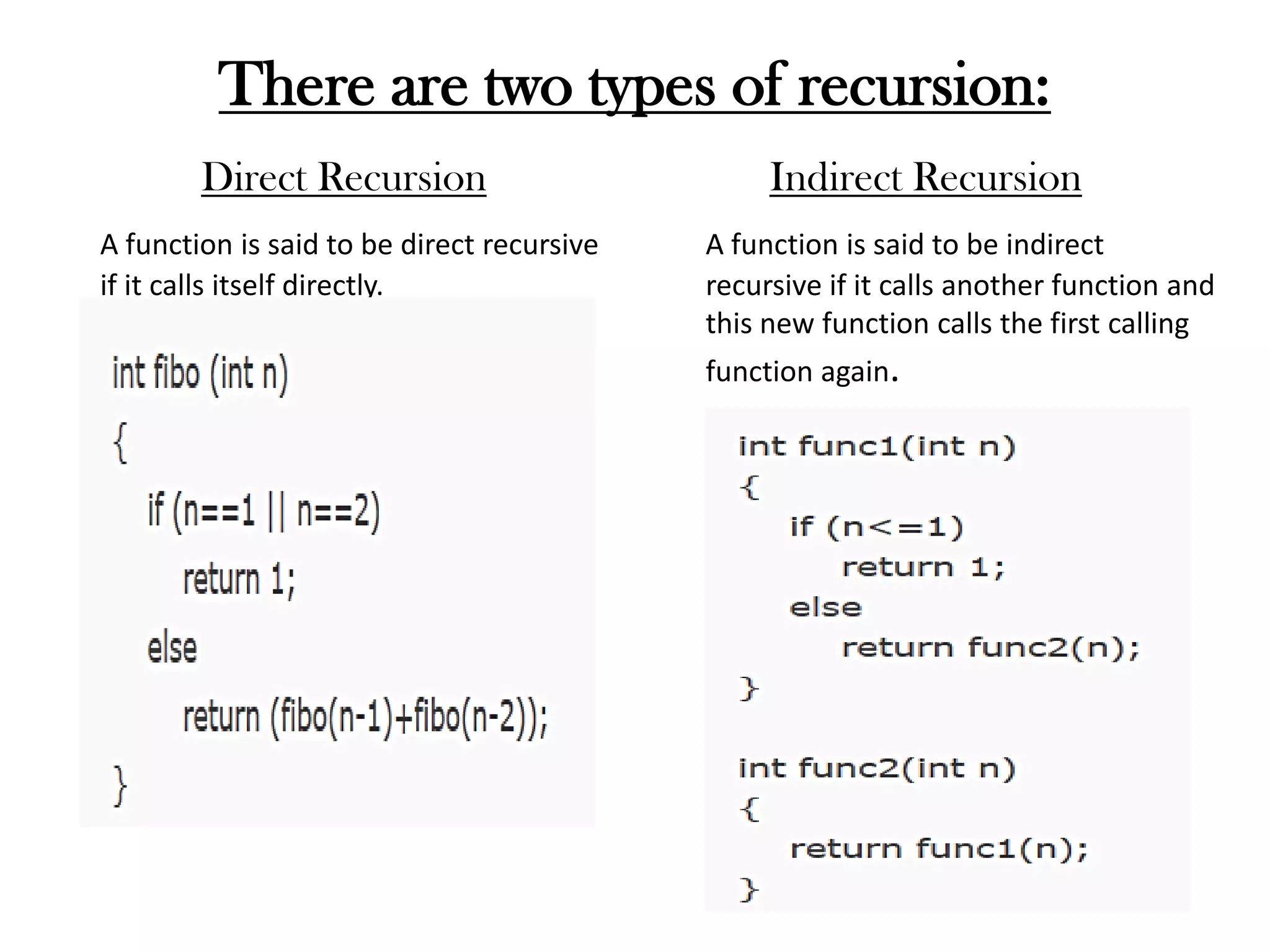 There are two types of recursion:
Direct Recursion
A function is said to be direct recursive
if it calls itself directly.
Indirect Recursion
A function is said to be indirect
recursive if it calls another function and
this new function calls the first calling
function again.
 