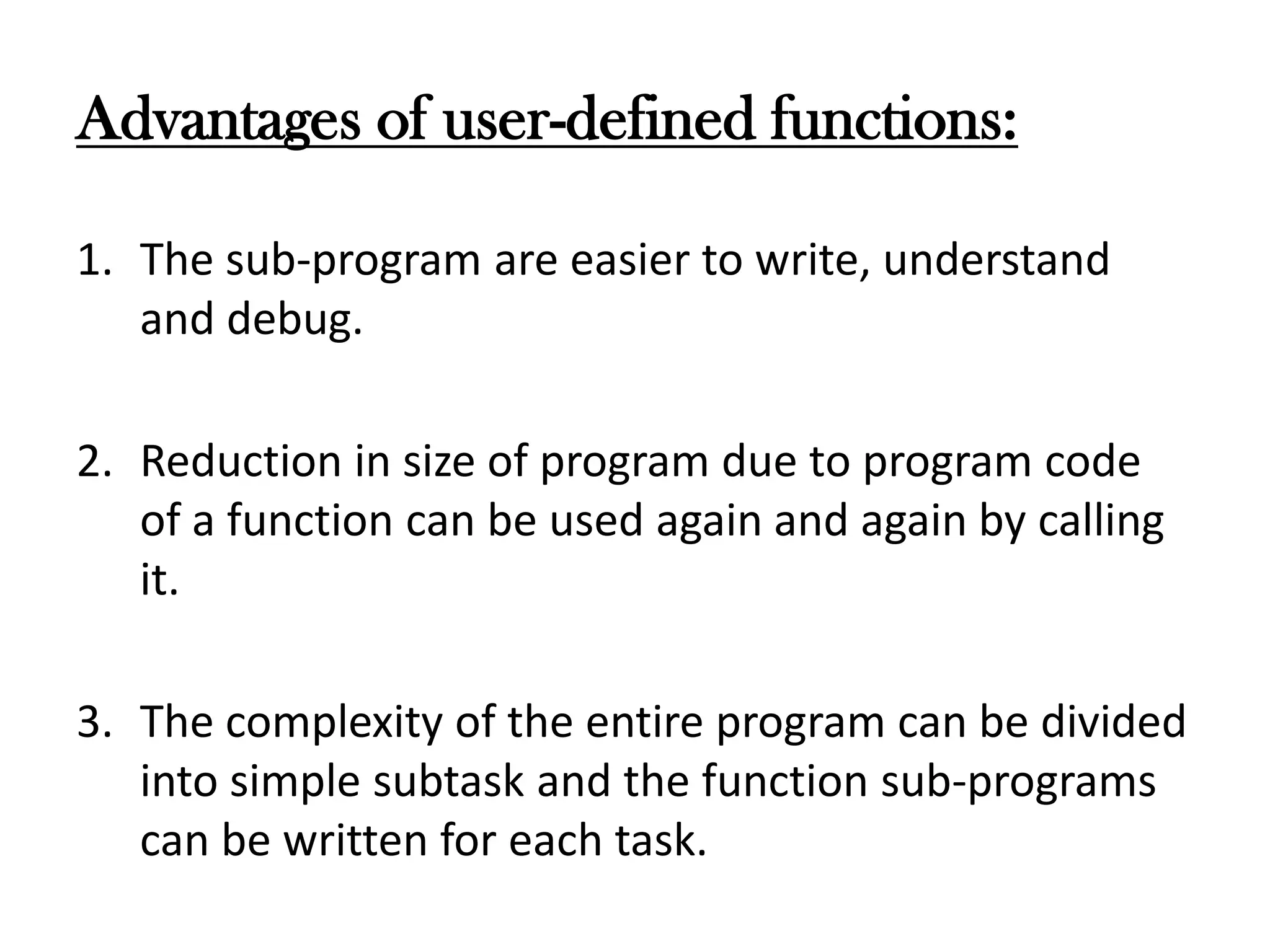 Advantages of user-defined functions:
1. The sub-program are easier to write, understand
and debug.
2. Reduction in size of program due to program code
of a function can be used again and again by calling
it.
3. The complexity of the entire program can be divided
into simple subtask and the function sub-programs
can be written for each task.
 