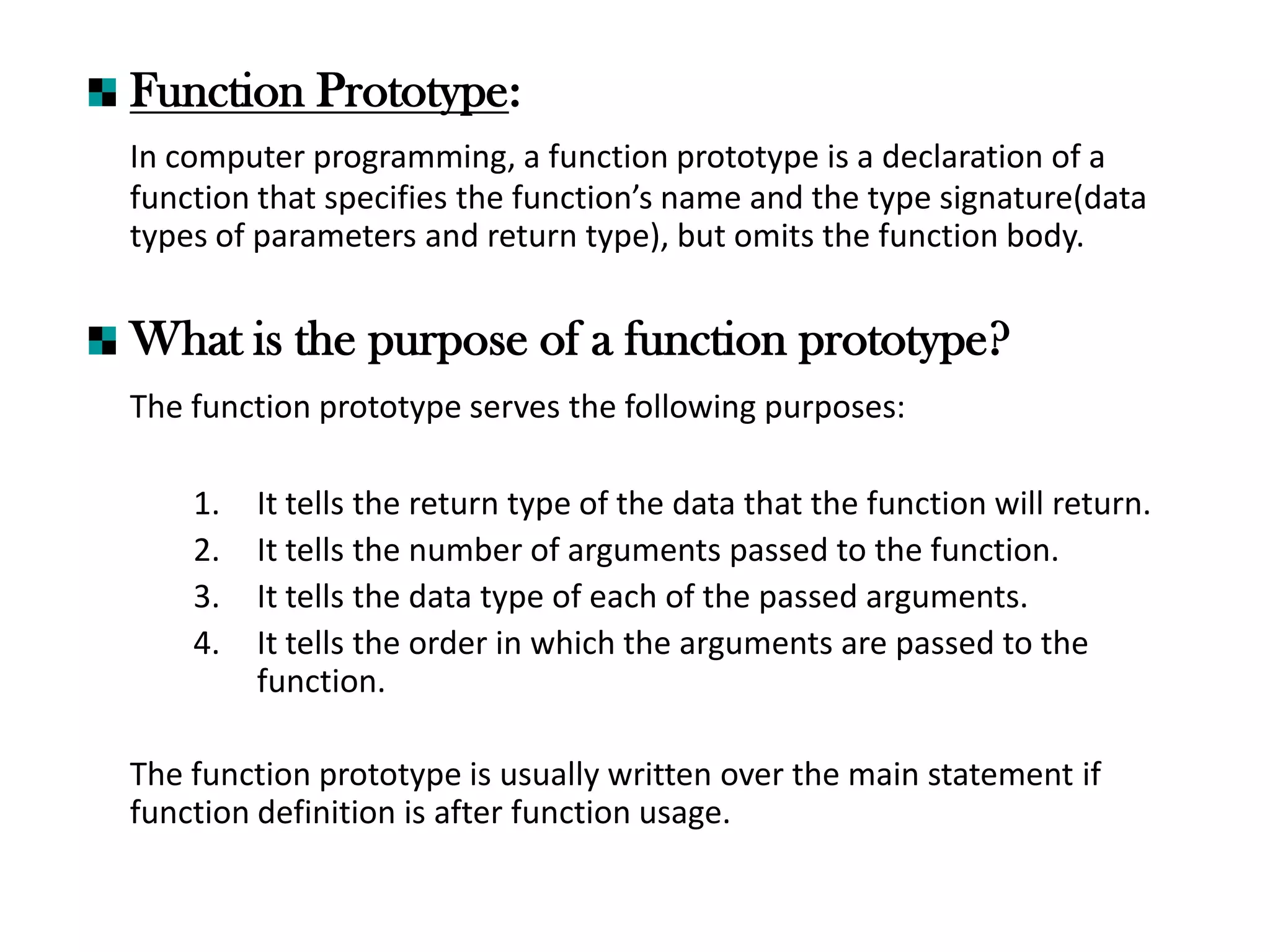 Function Prototype:
In computer programming, a function prototype is a declaration of a
function that specifies the function’s name and the type signature(data
types of parameters and return type), but omits the function body.
What is the purpose of a function prototype?
The function prototype serves the following purposes:
1. It tells the return type of the data that the function will return.
2. It tells the number of arguments passed to the function.
3. It tells the data type of each of the passed arguments.
4. It tells the order in which the arguments are passed to the
function.
The function prototype is usually written over the main statement if
function definition is after function usage.
 