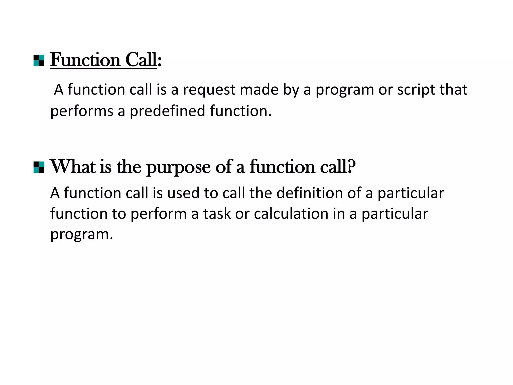 Function Call:
A function call is a request made by a program or script that
performs a predefined function.
What is the purpose of a function call?
A function call is used to call the definition of a particular
function to perform a task or calculation in a particular
program.
 