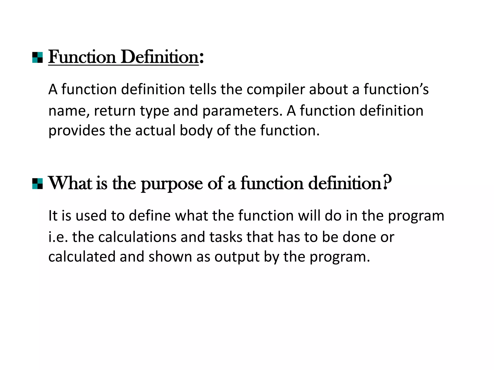 Function Definition:
A function definition tells the compiler about a function’s
name, return type and parameters. A function definition
provides the actual body of the function.
What is the purpose of a function definition?
It is used to define what the function will do in the program
i.e. the calculations and tasks that has to be done or
calculated and shown as output by the program.
 