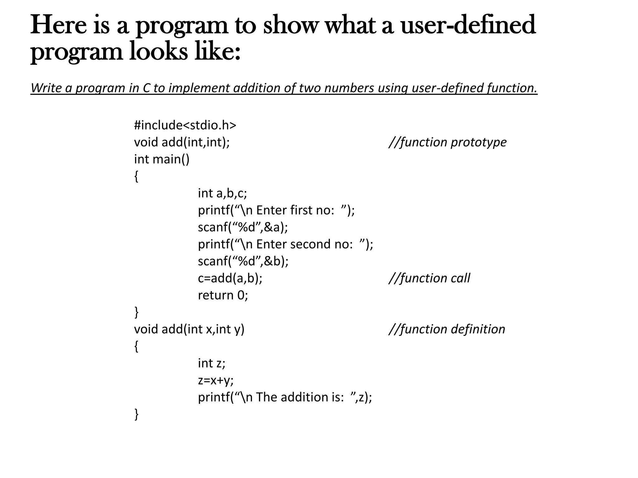 Here is a program to show what a user-defined
program looks like:
Write a program in C to implement addition of two numbers using user-defined function.
#include<stdio.h>
void add(int,int); //function prototype
int main()
{
int a,b,c;
printf(“n Enter first no: ”);
scanf(“%d”,&a);
printf(“n Enter second no: ”);
scanf(“%d”,&b);
c=add(a,b); //function call
return 0;
}
void add(int x,int y) //function definition
{
int z;
z=x+y;
printf(“n The addition is: ”,z);
}
 