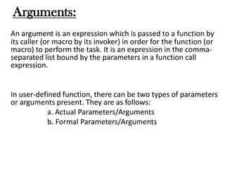 Arguments:
An argument is an expression which is passed to a function by
its caller (or macro by its invoker) in order for the function (or
macro) to perform the task. It is an expression in the comma-
separated list bound by the parameters in a function call
expression.
In user-defined function, there can be two types of parameters
or arguments present. They are as follows:
a. Actual Parameters/Arguments
b. Formal Parameters/Arguments
 