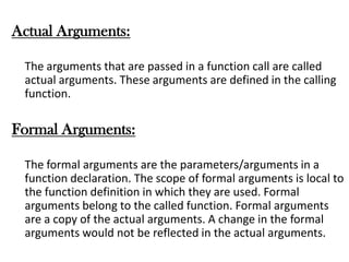 Actual Arguments:
The arguments that are passed in a function call are called
actual arguments. These arguments are defined in the calling
function.
Formal Arguments:
The formal arguments are the parameters/arguments in a
function declaration. The scope of formal arguments is local to
the function definition in which they are used. Formal
arguments belong to the called function. Formal arguments
are a copy of the actual arguments. A change in the formal
arguments would not be reflected in the actual arguments.
 