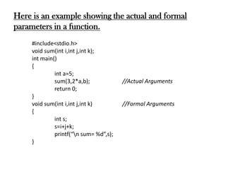 Here is an example showing the actual and formal
parameters in a function.
#include<stdio.h>
void sum(int i,int j,int k);
int main()
{
int a=5;
sum(3,2*a,b); //Actual Arguments
return 0;
}
void sum(int i,int j,int k) //Formal Arguments
{
int s;
s=i+j+k;
printf(“n sum= %d”,s);
}
 
