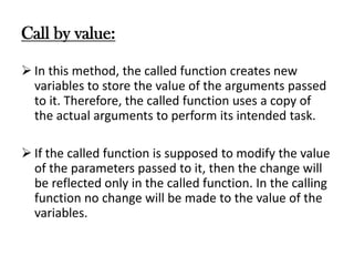 Call by value:
 In this method, the called function creates new
variables to store the value of the arguments passed
to it. Therefore, the called function uses a copy of
the actual arguments to perform its intended task.
 If the called function is supposed to modify the value
of the parameters passed to it, then the change will
be reflected only in the called function. In the calling
function no change will be made to the value of the
variables.
 