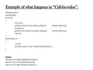 Example of what happens in “Call-by-value”.
#include<stdio.h>
void funct(int);
int main()
{
int num=2;
printf(“n Value of ‘num’ before calling the function=%d”,num);
funct(num);
printf(“n The value of num after calling the function=%d”,num);
return 0;
}
void funct(int n)
{
n=n*10;
printf(“n value of ‘num’ in called function=%d”,n);
}
Output:
Value of ‘num’ before calling the function=2
Value of ‘num’ in the called function=20
Value of ‘num’ after calling the function=2
 