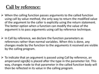 Call by reference:
 When the calling function passes arguments to the called function
using call by value method, the only way to return the modified value
of the argument to the caller is explicitly using the return statement.
The better option when a function can modify the value of the
argument is to pass arguments using call by reference technique.
 In Call by reference, we declare the function parameters as
references rather than normal variables. When this is done, any
changes made by the function to the arguments it received are visible
by the calling program.
 To indicate that an argument is passed using Call by reference, an
ampersand sign(&) is placed after the type in the parameter list. This
way, changes made to that parameter in the called function body will
then be reflected in its value in the calling program.
 