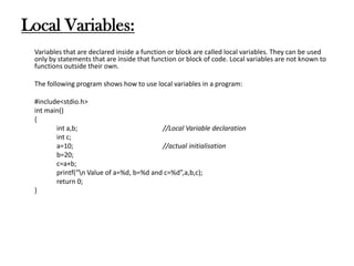 Local Variables:
Variables that are declared inside a function or block are called local variables. They can be used
only by statements that are inside that function or block of code. Local variables are not known to
functions outside their own.
The following program shows how to use local variables in a program:
#include<stdio.h>
int main()
{
int a,b; //Local Variable declaration
int c;
a=10; //actual initialisation
b=20;
c=a+b;
printf(“n Value of a=%d, b=%d and c=%d”,a,b,c);
return 0;
}
 