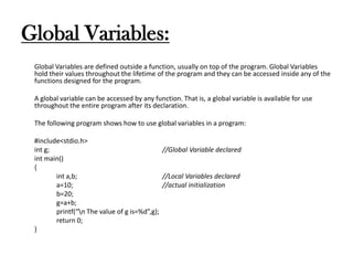 Global Variables:
Global Variables are defined outside a function, usually on top of the program. Global Variables
hold their values throughout the lifetime of the program and they can be accessed inside any of the
functions designed for the program.
A global variable can be accessed by any function. That is, a global variable is available for use
throughout the entire program after its declaration.
The following program shows how to use global variables in a program:
#include<stdio.h>
int g; //Global Variable declared
int main()
{
int a,b; //Local Variables declared
a=10; //actual initialization
b=20;
g=a+b;
printf(“n The value of g is=%d”,g);
return 0;
}
 