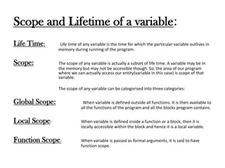 Scope and Lifetime of a variable:
Life Time: Life time of any variable is the time for which the particular variable outlives in
memory during running of the program.
Scope: The scope of any variable is actually a subset of life time. A variable may be in
the memory but may not be accessible though. So, the area of our program
where we can actually access our entity(variable in this case) is scope of that
variable.
The scope of any variable can be categorised into three categories:
Global Scope: When variable is defined outside all functions. It is then available to
all the functions of the program and all the blocks program contains.
Local Scope: When variable is defined inside a function or a block, then it is
locally accessible within the block and hence it is a local variable.
Function Scope: When variable is passed as formal arguments, it is said to have
function scope.
 