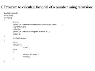 C Program to calculate factorial of a number using recursion:
#include<stdio.h>
int fact(int);
Int main()
{
int n,t;
printf(“n Enter the number whose factorial you want: ”);
scanf(“%d”,&n);
t=fact(n);
printf(“n Factorial of the given number is: ”);
return 0;
}
int fact(int num)
{
int p;
if(num==1)
return 1;
else
{
p=num*fact(num-1);
return p;
}
}
 