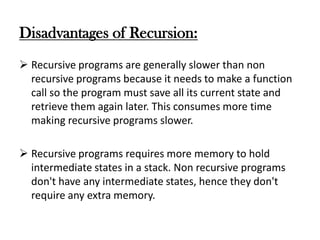 Disadvantages of Recursion:
 Recursive programs are generally slower than non
recursive programs because it needs to make a function
call so the program must save all its current state and
retrieve them again later. This consumes more time
making recursive programs slower.
 Recursive programs requires more memory to hold
intermediate states in a stack. Non recursive programs
don't have any intermediate states, hence they don't
require any extra memory.
 