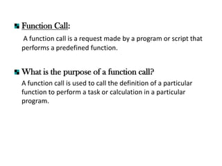 Function Call:
A function call is a request made by a program or script that
performs a predefined function.
What is the purpose of a function call?
A function call is used to call the definition of a particular
function to perform a task or calculation in a particular
program.
 