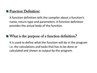 Function Definition:
A function definition tells the compiler about a function’s
name, return type and parameters. A function definition
provides the actual body of the function.
What is the purpose of a function definition?
It is used to define what the function will do in the program
i.e. the calculations and tasks that has to be done or
calculated and shown as output by the program.
 