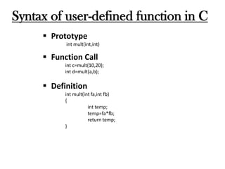 Syntax of user-defined function in C
 Prototype
int mult(int,int)
 Function Call
int c=mult(10,20);
int d=mult(a,b);
 Definition
int mult(int fa,int fb)
{
int temp;
temp=fa*fb;
return temp;
}
 