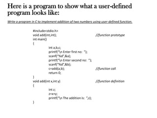 Here is a program to show what a user-defined
program looks like:
Write a program in C to implement addition of two numbers using user-defined function.
#include<stdio.h>
void add(int,int); //function prototype
int main()
{
int a,b,c;
printf(“n Enter first no: ”);
scanf(“%d”,&a);
printf(“n Enter second no: ”);
scanf(“%d”,&b);
c=add(a,b); //function call
return 0;
}
void add(int x,int y) //function definition
{
int z;
z=x+y;
printf(“n The addition is: ”,z);
}
 
