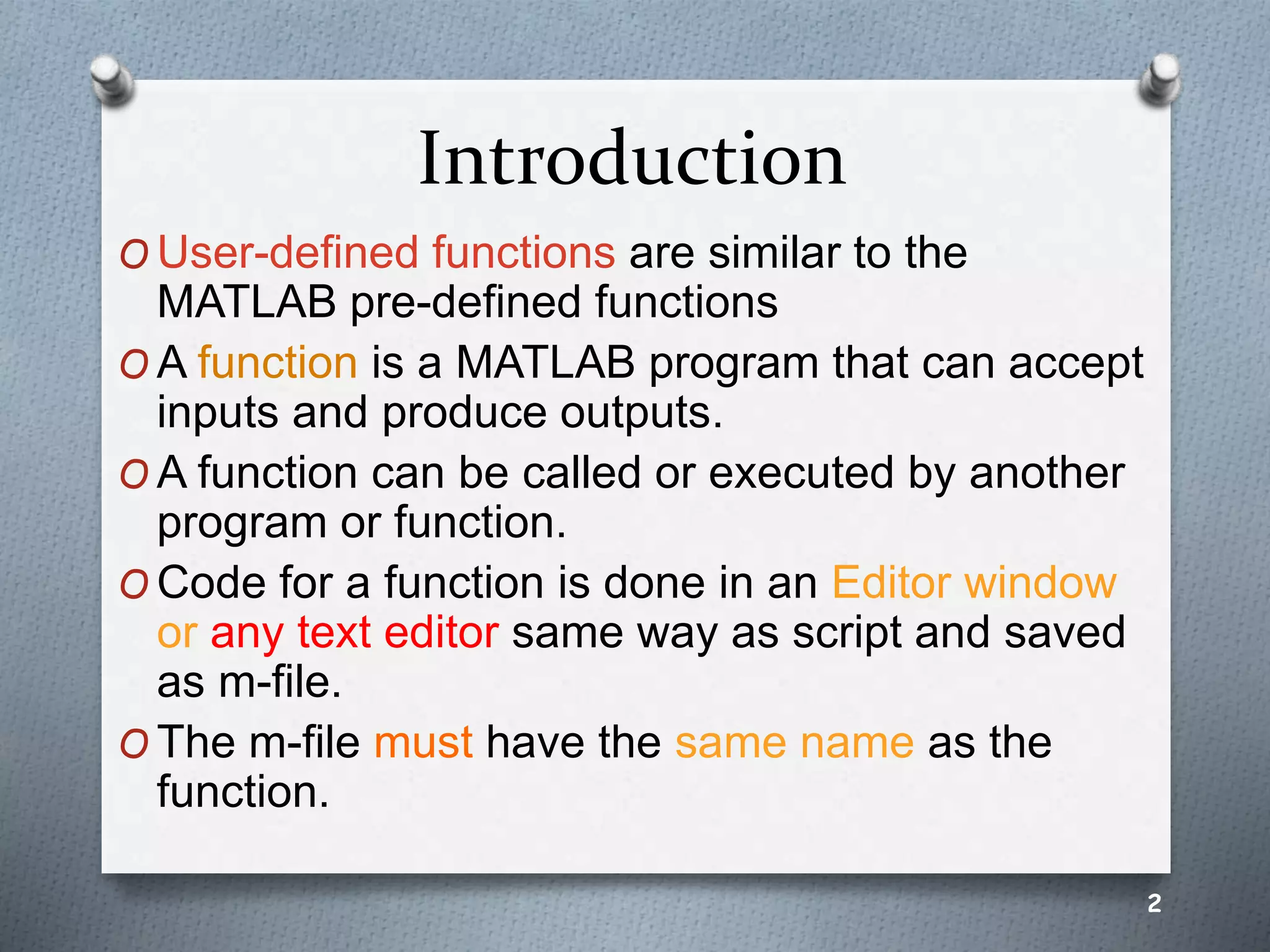 Introduction
O User-defined functions are similar to the
MATLAB pre-defined functions
O A function is a MATLAB program that can accept
inputs and produce outputs.
O A function can be called or executed by another
program or function.
O Code for a function is done in an Editor window
or any text editor same way as script and saved
as m-file.
O The m-file must have the same name as the
function.
2
 