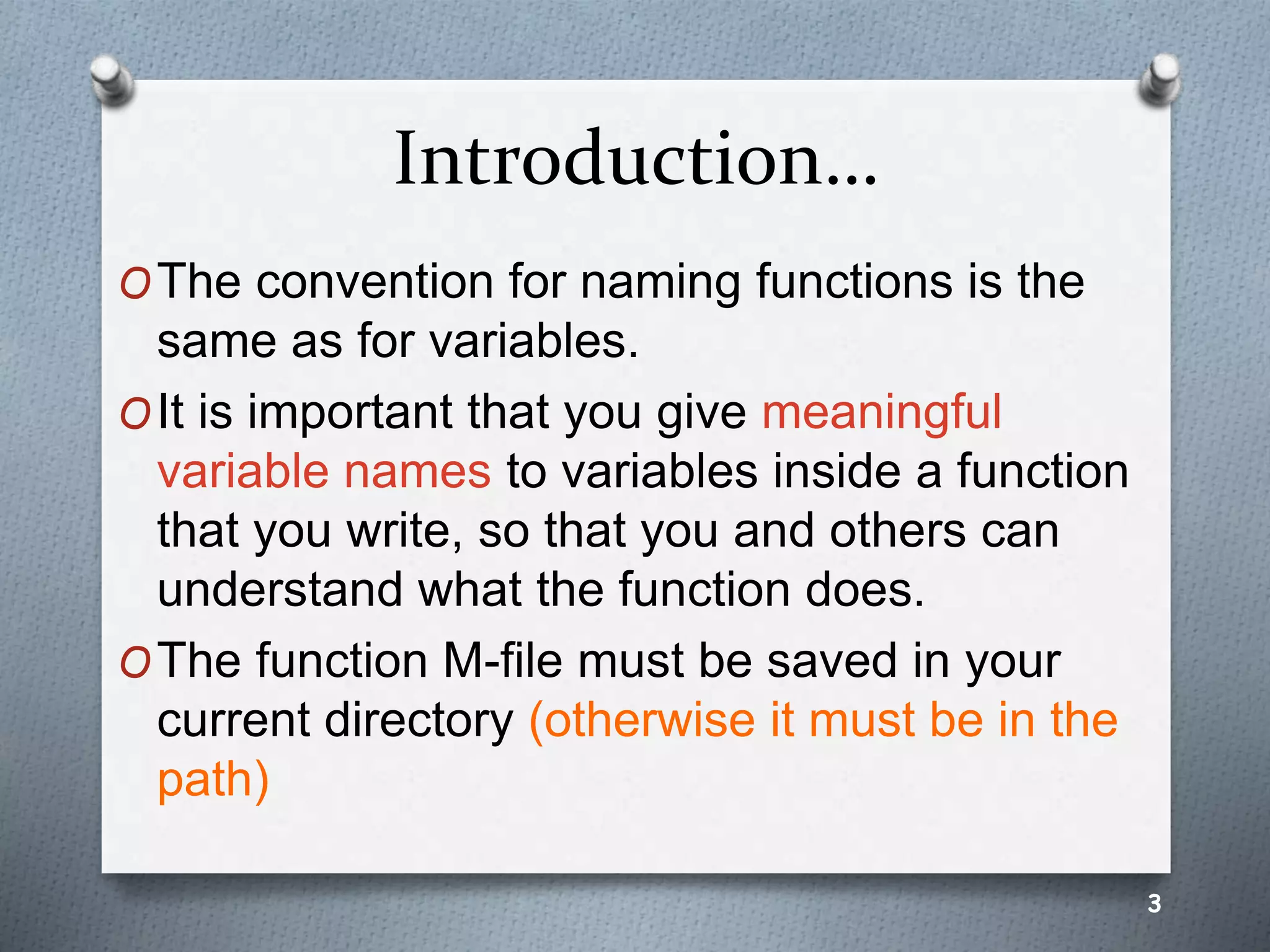 Introduction…
OThe convention for naming functions is the
same as for variables.
OIt is important that you give meaningful
variable names to variables inside a function
that you write, so that you and others can
understand what the function does.
OThe function M-file must be saved in your
current directory (otherwise it must be in the
path)
3
 