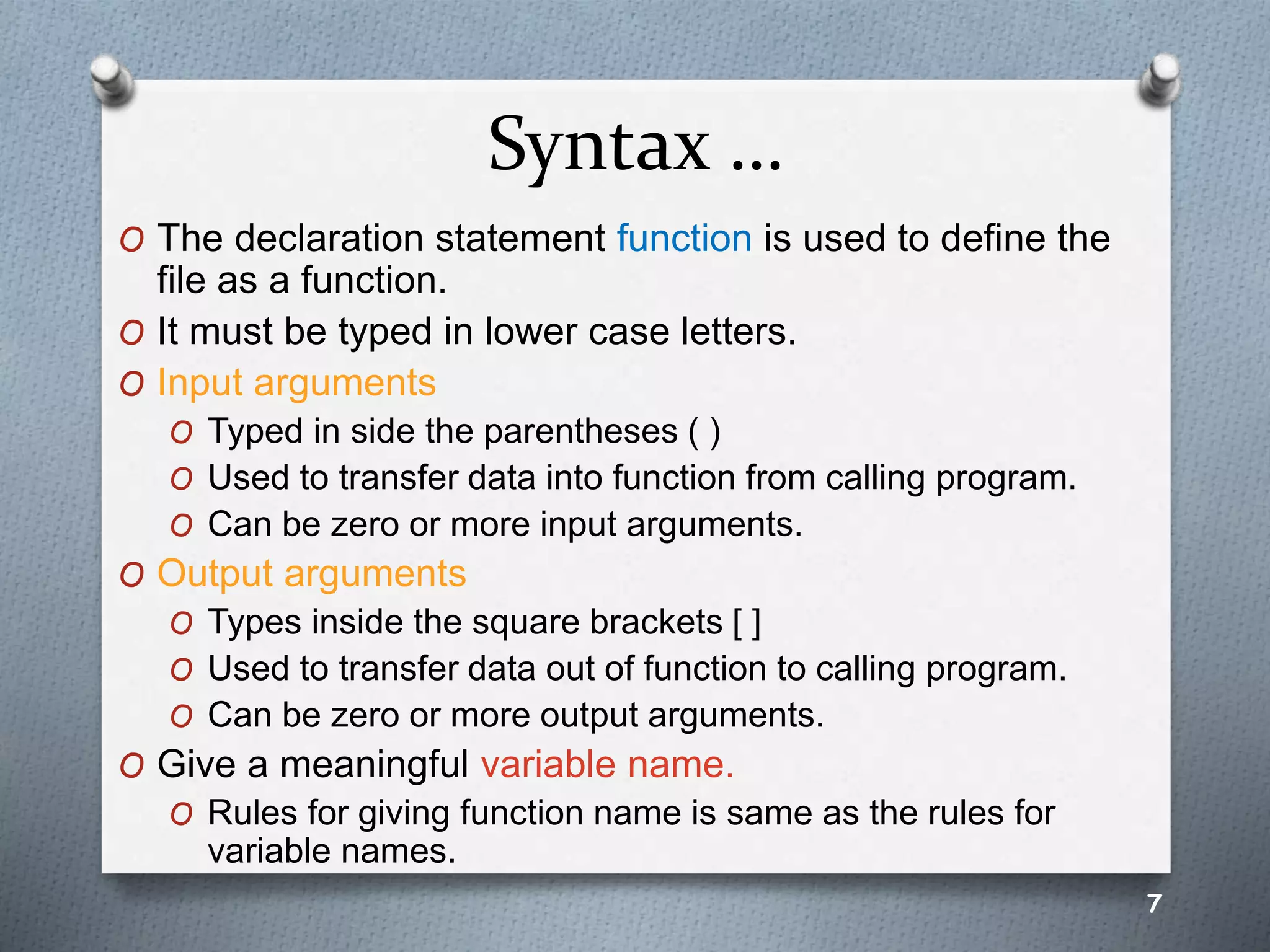 Syntax …
O The declaration statement function is used to define the
file as a function.
O It must be typed in lower case letters.
O Input arguments
O Typed in side the parentheses ( )
O Used to transfer data into function from calling program.
O Can be zero or more input arguments.
O Output arguments
O Types inside the square brackets [ ]
O Used to transfer data out of function to calling program.
O Can be zero or more output arguments.
O Give a meaningful variable name.
O Rules for giving function name is same as the rules for
variable names.
7
 
