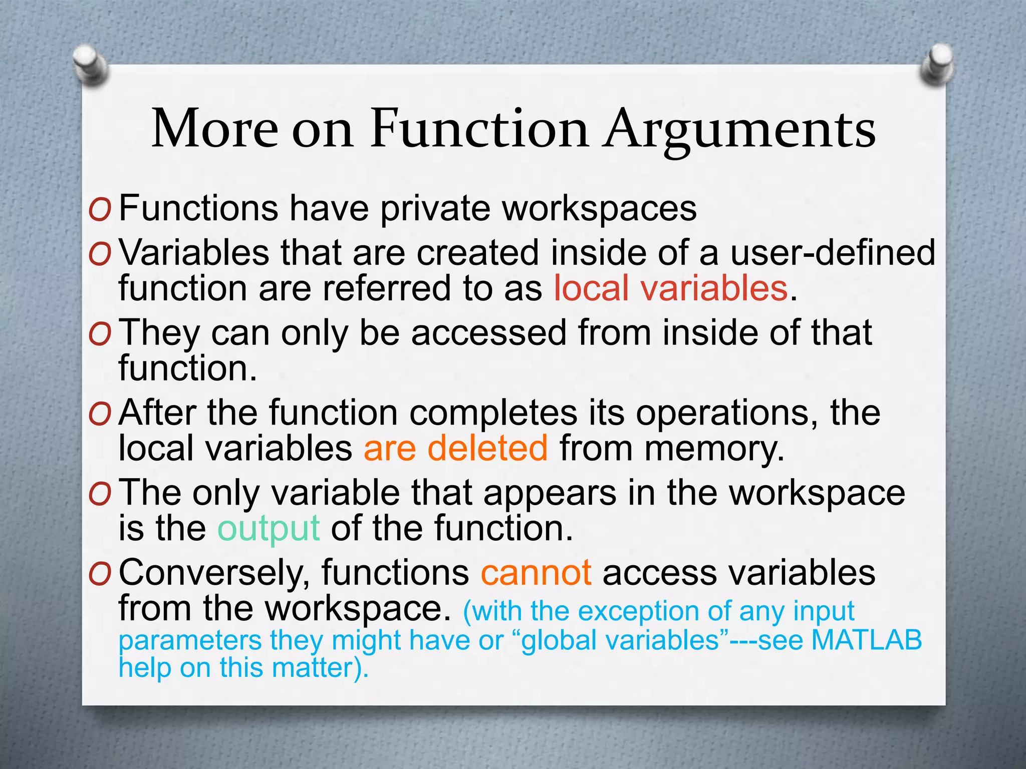 More on Function Arguments
O Functions have private workspaces
O Variables that are created inside of a user-defined
function are referred to as local variables.
O They can only be accessed from inside of that
function.
O After the function completes its operations, the
local variables are deleted from memory.
O The only variable that appears in the workspace
is the output of the function.
O Conversely, functions cannot access variables
from the workspace. (with the exception of any input
parameters they might have or “global variables”---see MATLAB
help on this matter).
 