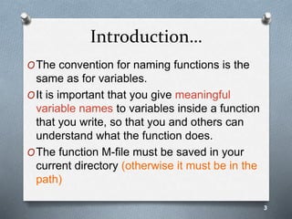 Introduction…
OThe convention for naming functions is the
same as for variables.
OIt is important that you give meaningful
variable names to variables inside a function
that you write, so that you and others can
understand what the function does.
OThe function M-file must be saved in your
current directory (otherwise it must be in the
path)
3
 
