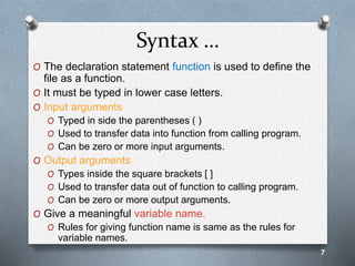Syntax …
O The declaration statement function is used to define the
file as a function.
O It must be typed in lower case letters.
O Input arguments
O Typed in side the parentheses ( )
O Used to transfer data into function from calling program.
O Can be zero or more input arguments.
O Output arguments
O Types inside the square brackets [ ]
O Used to transfer data out of function to calling program.
O Can be zero or more output arguments.
O Give a meaningful variable name.
O Rules for giving function name is same as the rules for
variable names.
7
 