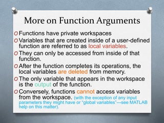 More on Function Arguments
O Functions have private workspaces
O Variables that are created inside of a user-defined
function are referred to as local variables.
O They can only be accessed from inside of that
function.
O After the function completes its operations, the
local variables are deleted from memory.
O The only variable that appears in the workspace
is the output of the function.
O Conversely, functions cannot access variables
from the workspace. (with the exception of any input
parameters they might have or “global variables”---see MATLAB
help on this matter).
 