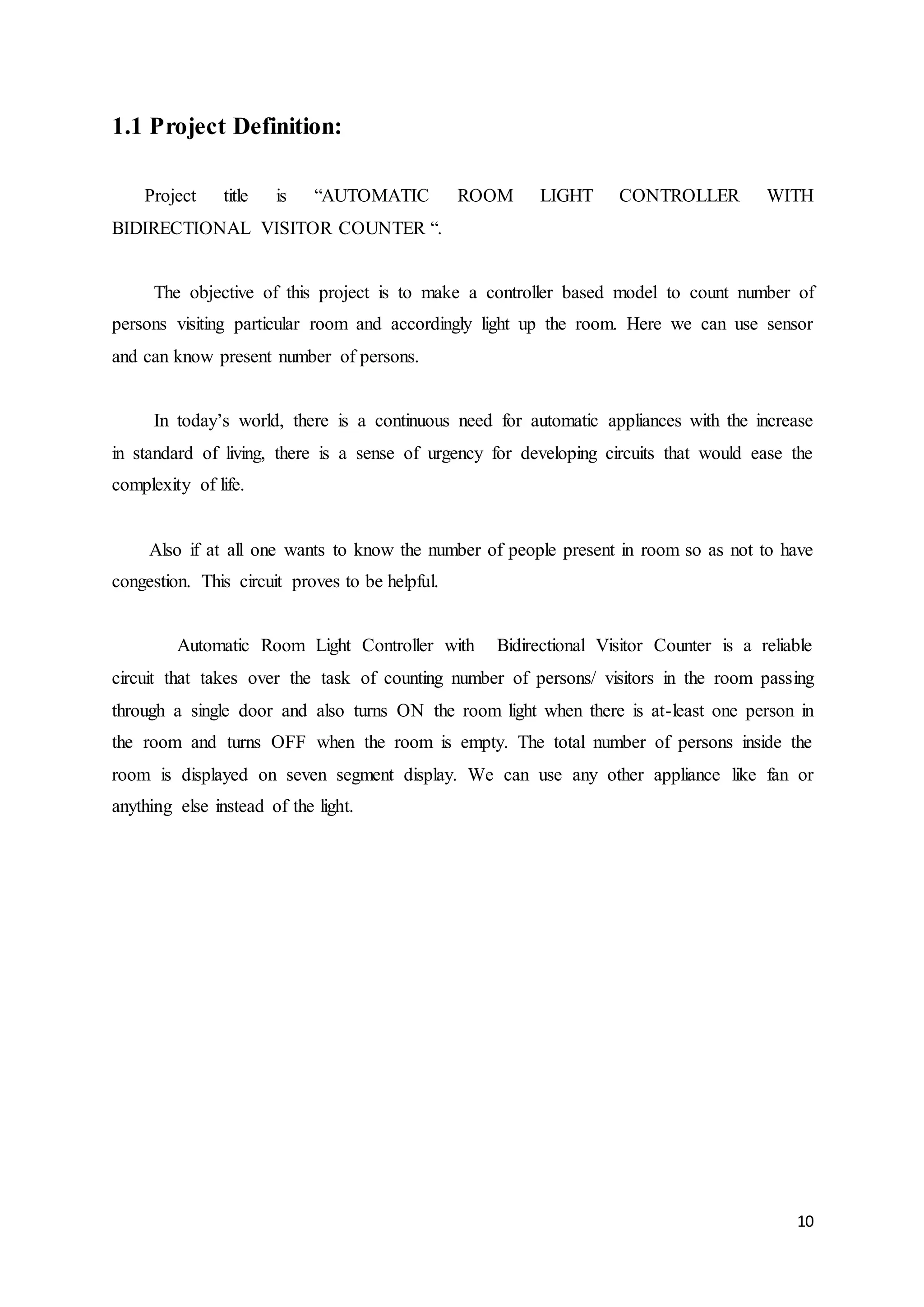 10
1.1 Project Definition:
Project title is “AUTOMATIC ROOM LIGHT CONTROLLER WITH
BIDIRECTIONAL VISITOR COUNTER “.
The objective of this project is to make a controller based model to count number of
persons visiting particular room and accordingly light up the room. Here we can use sensor
and can know present number of persons.
In today’s world, there is a continuous need for automatic appliances with the increase
in standard of living, there is a sense of urgency for developing circuits that would ease the
complexity of life.
Also if at all one wants to know the number of people present in room so as not to have
congestion. This circuit proves to be helpful.
Automatic Room Light Controller with Bidirectional Visitor Counter is a reliable
circuit that takes over the task of counting number of persons/ visitors in the room passing
through a single door and also turns ON the room light when there is at-least one person in
the room and turns OFF when the room is empty. The total number of persons inside the
room is displayed on seven segment display. We can use any other appliance like fan or
anything else instead of the light.
 