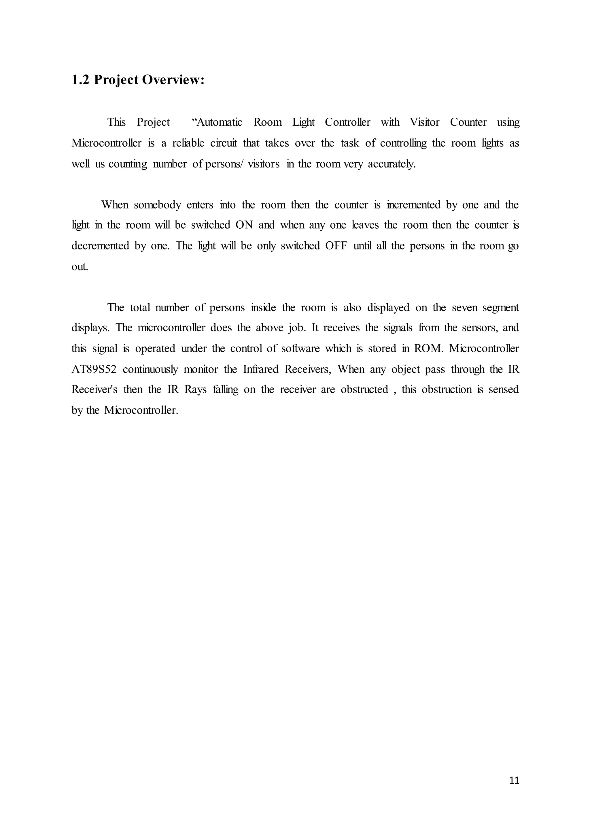 11
1.2 Project Overview:
This Project “Automatic Room Light Controller with Visitor Counter using
Microcontroller is a reliable circuit that takes over the task of controlling the room lights as
well us counting number of persons/ visitors in the room very accurately.
When somebody enters into the room then the counter is incremented by one and the
light in the room will be switched ON and when any one leaves the room then the counter is
decremented by one. The light will be only switched OFF until all the persons in the room go
out.
The total number of persons inside the room is also displayed on the seven segment
displays. The microcontroller does the above job. It receives the signals from the sensors, and
this signal is operated under the control of software which is stored in ROM. Microcontroller
AT89S52 continuously monitor the Infrared Receivers, When any object pass through the IR
Receiver's then the IR Rays falling on the receiver are obstructed , this obstruction is sensed
by the Microcontroller.
 