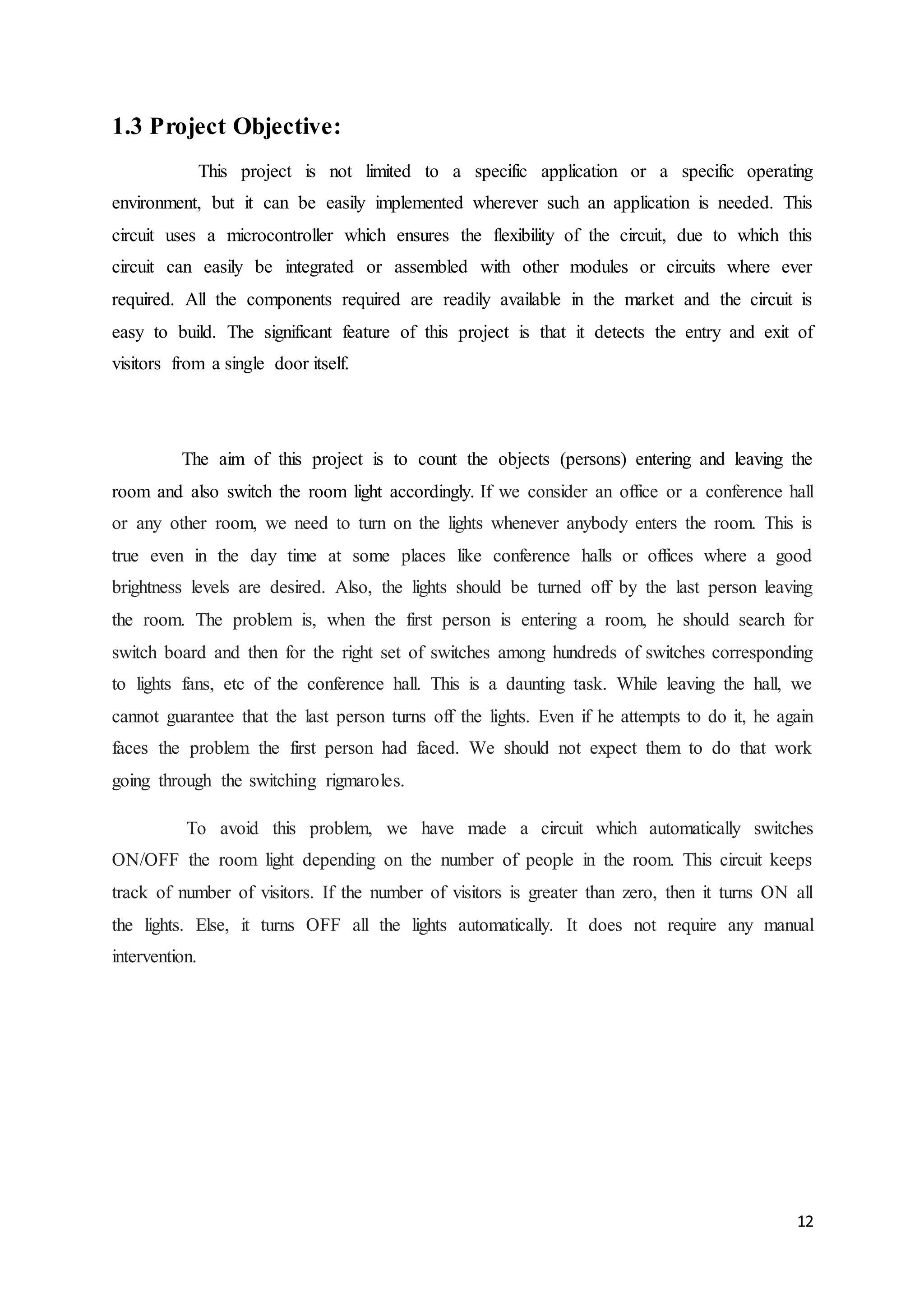 12
1.3 Project Objective:
This project is not limited to a specific application or a specific operating
environment, but it can be easily implemented wherever such an application is needed. This
circuit uses a microcontroller which ensures the flexibility of the circuit, due to which this
circuit can easily be integrated or assembled with other modules or circuits where ever
required. All the components required are readily available in the market and the circuit is
easy to build. The significant feature of this project is that it detects the entry and exit of
visitors from a single door itself.
The aim of this project is to count the objects (persons) entering and leaving the
room and also switch the room light accordingly. If we consider an office or a conference hall
or any other room, we need to turn on the lights whenever anybody enters the room. This is
true even in the day time at some places like conference halls or offices where a good
brightness levels are desired. Also, the lights should be turned off by the last person leaving
the room. The problem is, when the first person is entering a room, he should search for
switch board and then for the right set of switches among hundreds of switches corresponding
to lights fans, etc of the conference hall. This is a daunting task. While leaving the hall, we
cannot guarantee that the last person turns off the lights. Even if he attempts to do it, he again
faces the problem the first person had faced. We should not expect them to do that work
going through the switching rigmaroles.
To avoid this problem, we have made a circuit which automatically switches
ON/OFF the room light depending on the number of people in the room. This circuit keeps
track of number of visitors. If the number of visitors is greater than zero, then it turns ON all
the lights. Else, it turns OFF all the lights automatically. It does not require any manual
intervention.
 