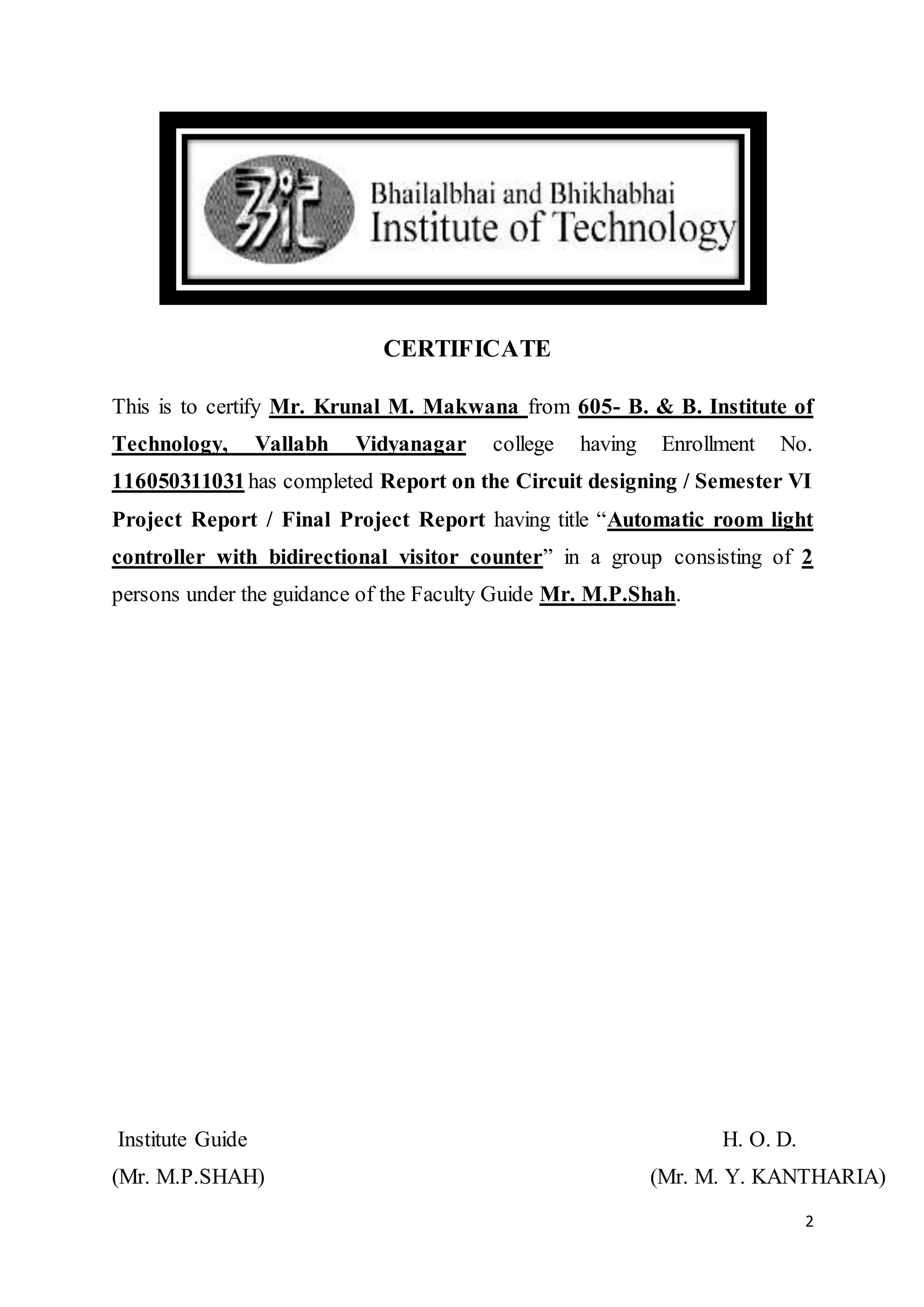 2
CERTIFICATE
This is to certify Mr. Krunal M. Makwana from 605- B. & B. Institute of
Technology, Vallabh Vidyanagar college having Enrollment No.
116050311031has completed Report on the Circuit designing / Semester VI
Project Report / Final Project Report having title “Automatic room light
controller with bidirectional visitor counter” in a group consisting of 2
persons under the guidance of the Faculty Guide Mr. M.P.Shah.
Institute Guide H. O. D.
(Mr. M.P.SHAH) (Mr. M. Y. KANTHARIA)
 