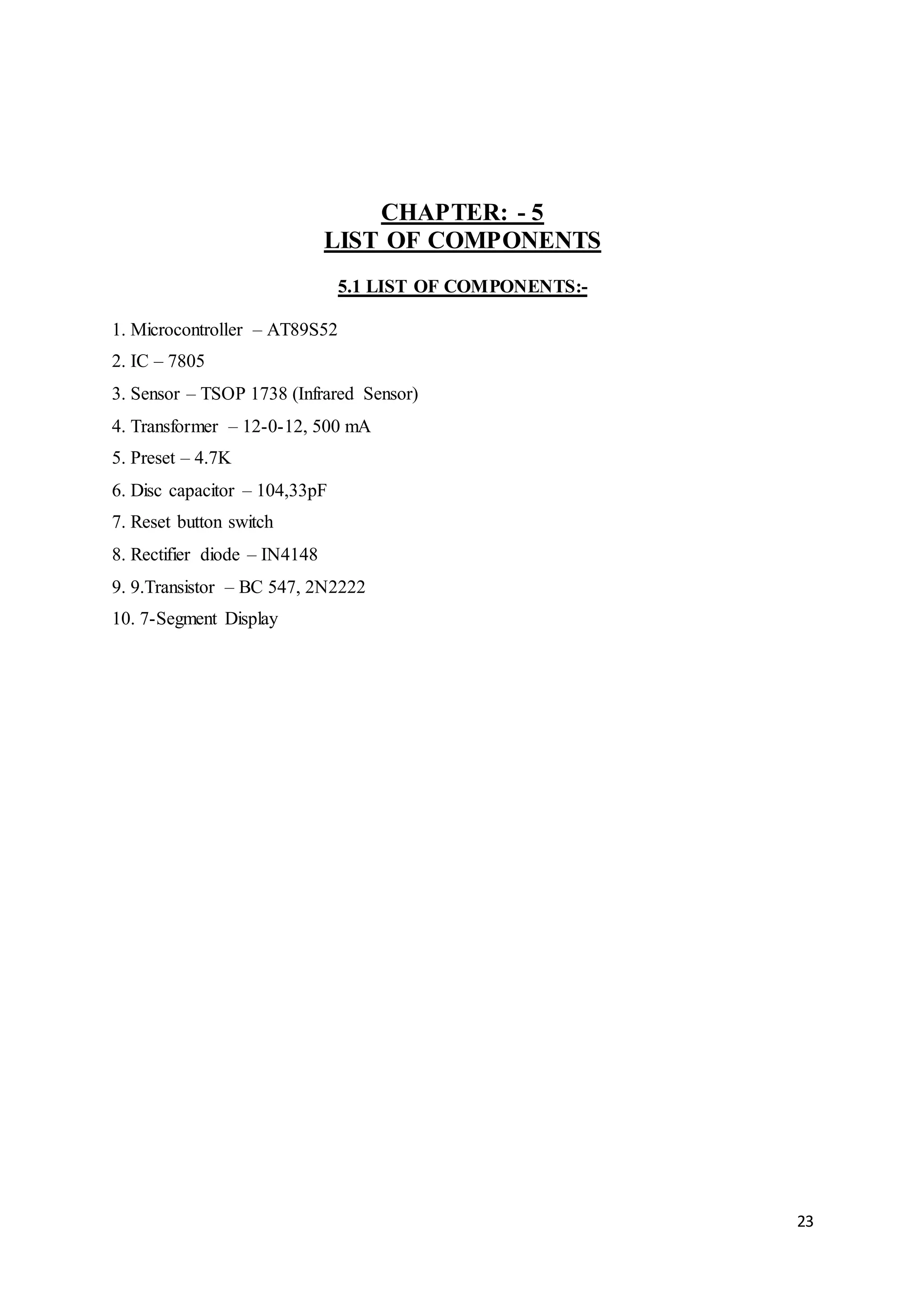 23
CHAPTER: - 5
LIST OF COMPONENTS
5.1 LIST OF COMPONENTS:-
1. Microcontroller – AT89S52
2. IC – 7805
3. Sensor – TSOP 1738 (Infrared Sensor)
4. Transformer – 12-0-12, 500 mA
5. Preset – 4.7K
6. Disc capacitor – 104,33pF
7. Reset button switch
8. Rectifier diode – IN4148
9. 9.Transistor – BC 547, 2N2222
10. 7-Segment Display
 