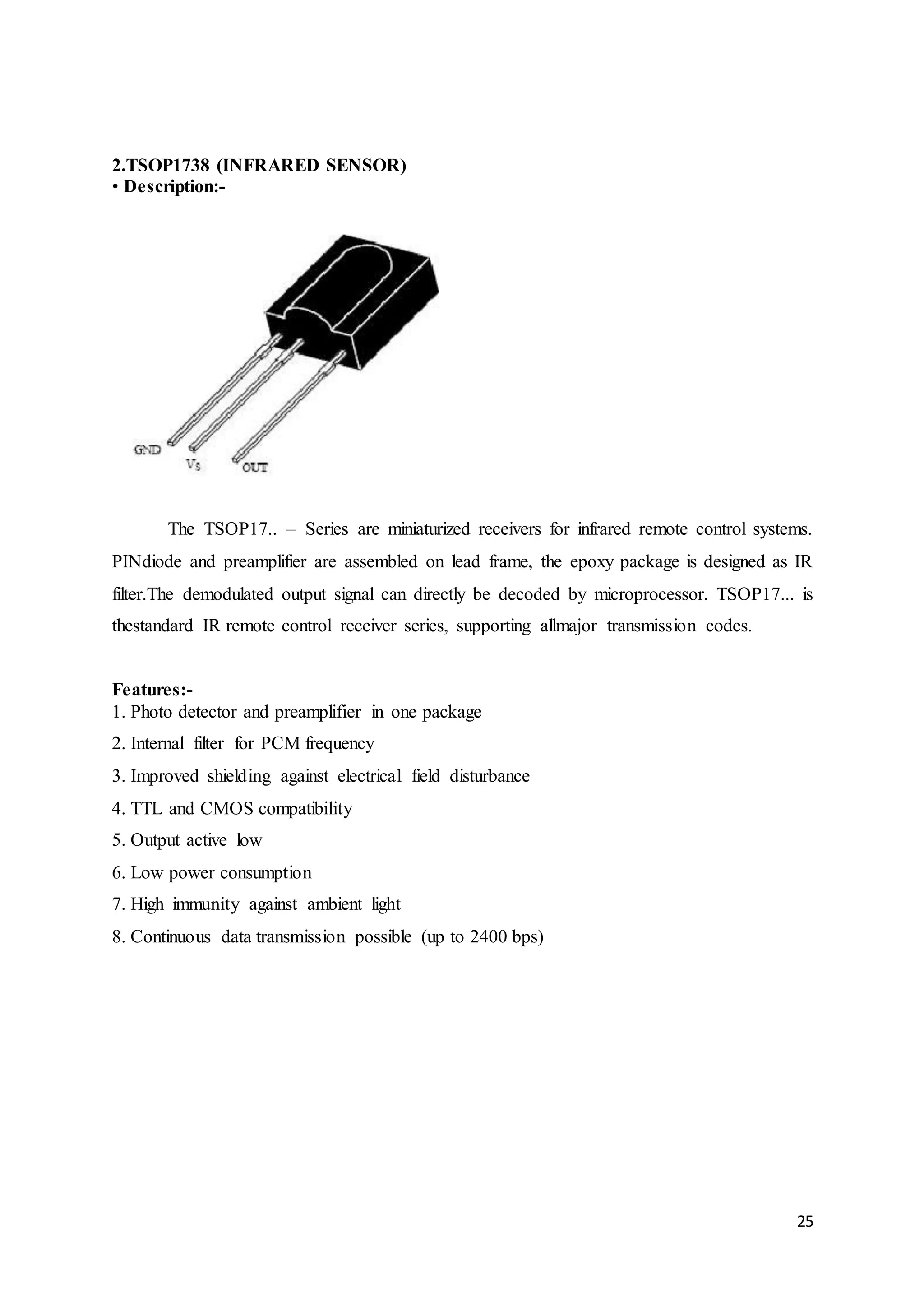 25
2.TSOP1738 (INFRARED SENSOR)
• Description:-
The TSOP17.. – Series are miniaturized receivers for infrared remote control systems.
PINdiode and preamplifier are assembled on lead frame, the epoxy package is designed as IR
filter.The demodulated output signal can directly be decoded by microprocessor. TSOP17... is
thestandard IR remote control receiver series, supporting allmajor transmission codes.
Features:-
1. Photo detector and preamplifier in one package
2. Internal filter for PCM frequency
3. Improved shielding against electrical field disturbance
4. TTL and CMOS compatibility
5. Output active low
6. Low power consumption
7. High immunity against ambient light
8. Continuous data transmission possible (up to 2400 bps)
 