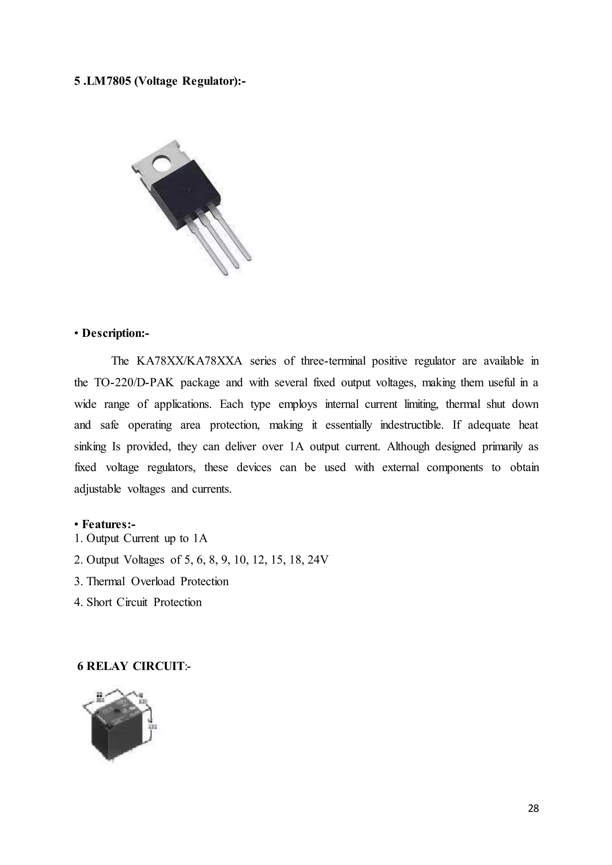 28
5 .LM7805 (Voltage Regulator):-
• Description:-
The KA78XX/KA78XXA series of three-terminal positive regulator are available in
the TO-220/D-PAK package and with several fixed output voltages, making them useful in a
wide range of applications. Each type employs internal current limiting, thermal shut down
and safe operating area protection, making it essentially indestructible. If adequate heat
sinking Is provided, they can deliver over 1A output current. Although designed primarily as
fixed voltage regulators, these devices can be used with external components to obtain
adjustable voltages and currents.
• Features:-
1. Output Current up to 1A
2. Output Voltages of 5, 6, 8, 9, 10, 12, 15, 18, 24V
3. Thermal Overload Protection
4. Short Circuit Protection
6 RELAY CIRCUIT:-
 