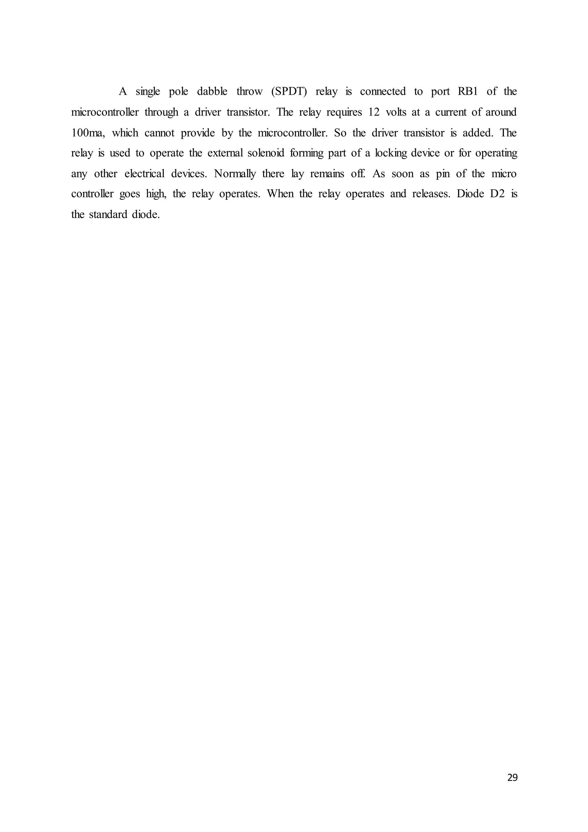 29
A single pole dabble throw (SPDT) relay is connected to port RB1 of the
microcontroller through a driver transistor. The relay requires 12 volts at a current of around
100ma, which cannot provide by the microcontroller. So the driver transistor is added. The
relay is used to operate the external solenoid forming part of a locking device or for operating
any other electrical devices. Normally there lay remains off. As soon as pin of the micro
controller goes high, the relay operates. When the relay operates and releases. Diode D2 is
the standard diode.
 