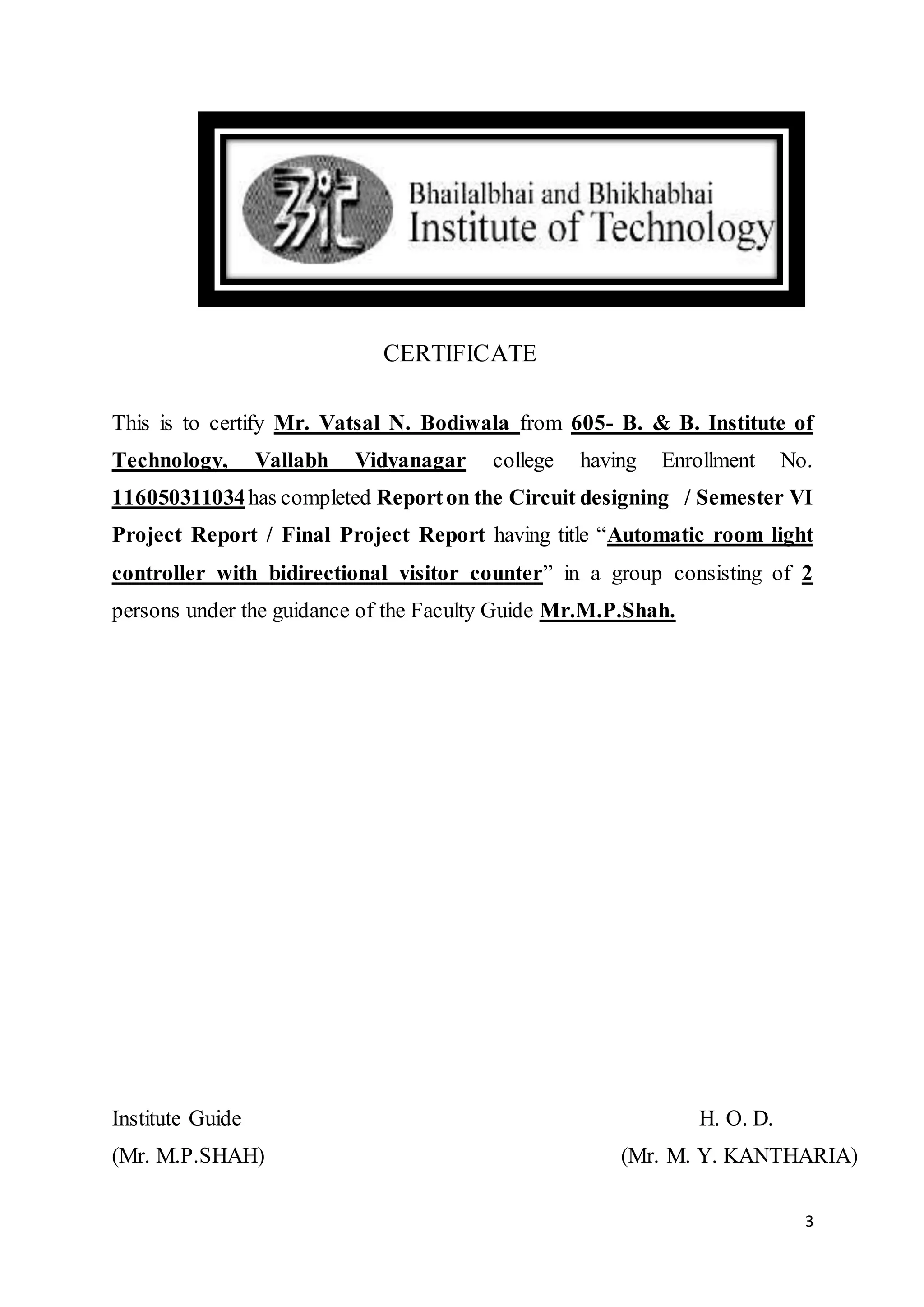 3
CERTIFICATE
This is to certify Mr. Vatsal N. Bodiwala from 605- B. & B. Institute of
Technology, Vallabh Vidyanagar college having Enrollment No.
116050311034has completed Reporton the Circuit designing / Semester VI
Project Report / Final Project Report having title “Automatic room light
controller with bidirectional visitor counter” in a group consisting of 2
persons under the guidance of the Faculty Guide Mr.M.P.Shah.
Institute Guide H. O. D.
(Mr. M.P.SHAH) (Mr. M. Y. KANTHARIA)
 