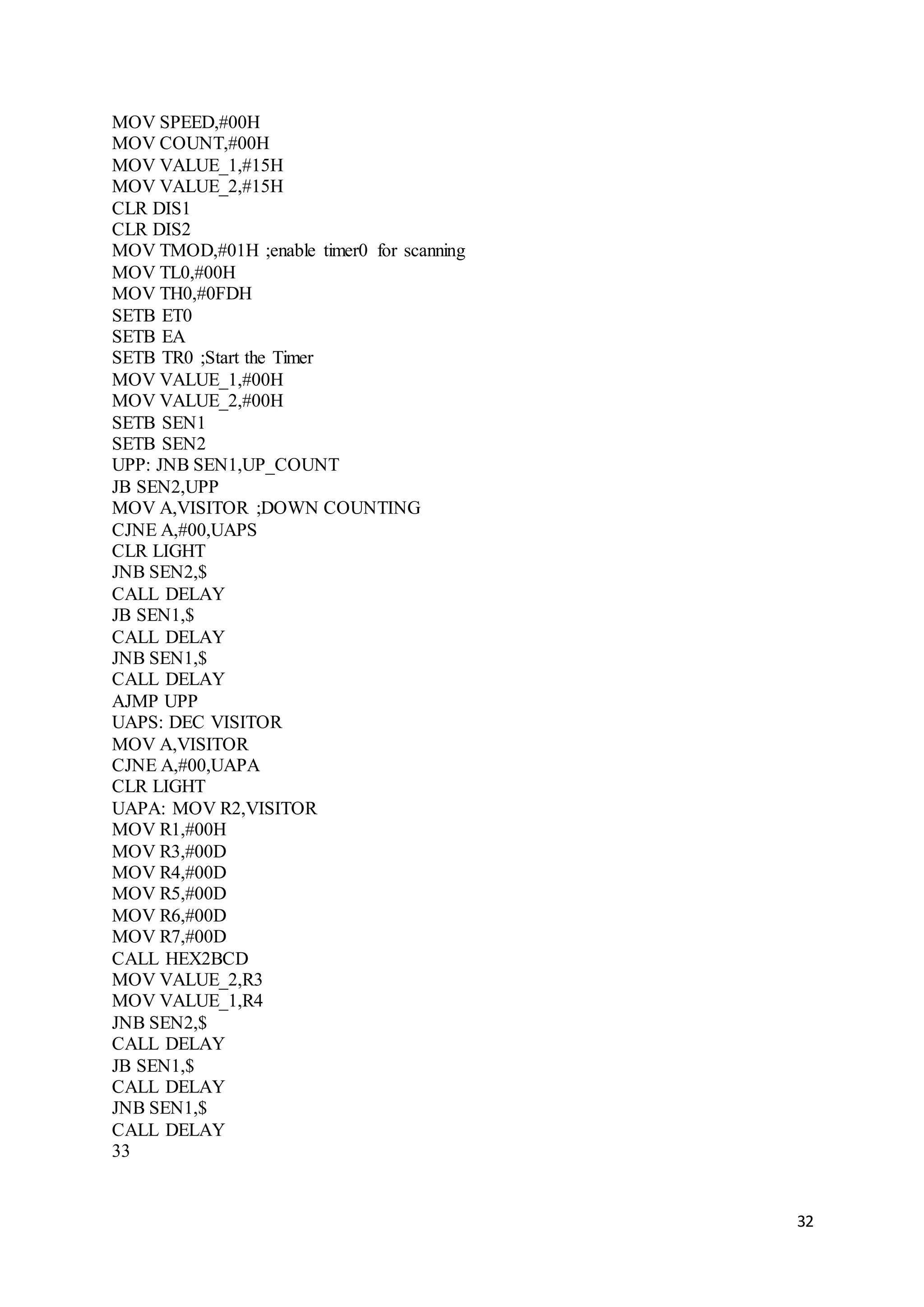 32
MOV SPEED,#00H
MOV COUNT,#00H
MOV VALUE_1,#15H
MOV VALUE_2,#15H
CLR DIS1
CLR DIS2
MOV TMOD,#01H ;enable timer0 for scanning
MOV TL0,#00H
MOV TH0,#0FDH
SETB ET0
SETB EA
SETB TR0 ;Start the Timer
MOV VALUE_1,#00H
MOV VALUE_2,#00H
SETB SEN1
SETB SEN2
UPP: JNB SEN1,UP_COUNT
JB SEN2,UPP
MOV A,VISITOR ;DOWN COUNTING
CJNE A,#00,UAPS
CLR LIGHT
JNB SEN2,$
CALL DELAY
JB SEN1,$
CALL DELAY
JNB SEN1,$
CALL DELAY
AJMP UPP
UAPS: DEC VISITOR
MOV A,VISITOR
CJNE A,#00,UAPA
CLR LIGHT
UAPA: MOV R2,VISITOR
MOV R1,#00H
MOV R3,#00D
MOV R4,#00D
MOV R5,#00D
MOV R6,#00D
MOV R7,#00D
CALL HEX2BCD
MOV VALUE_2,R3
MOV VALUE_1,R4
JNB SEN2,$
CALL DELAY
JB SEN1,$
CALL DELAY
JNB SEN1,$
CALL DELAY
33
 