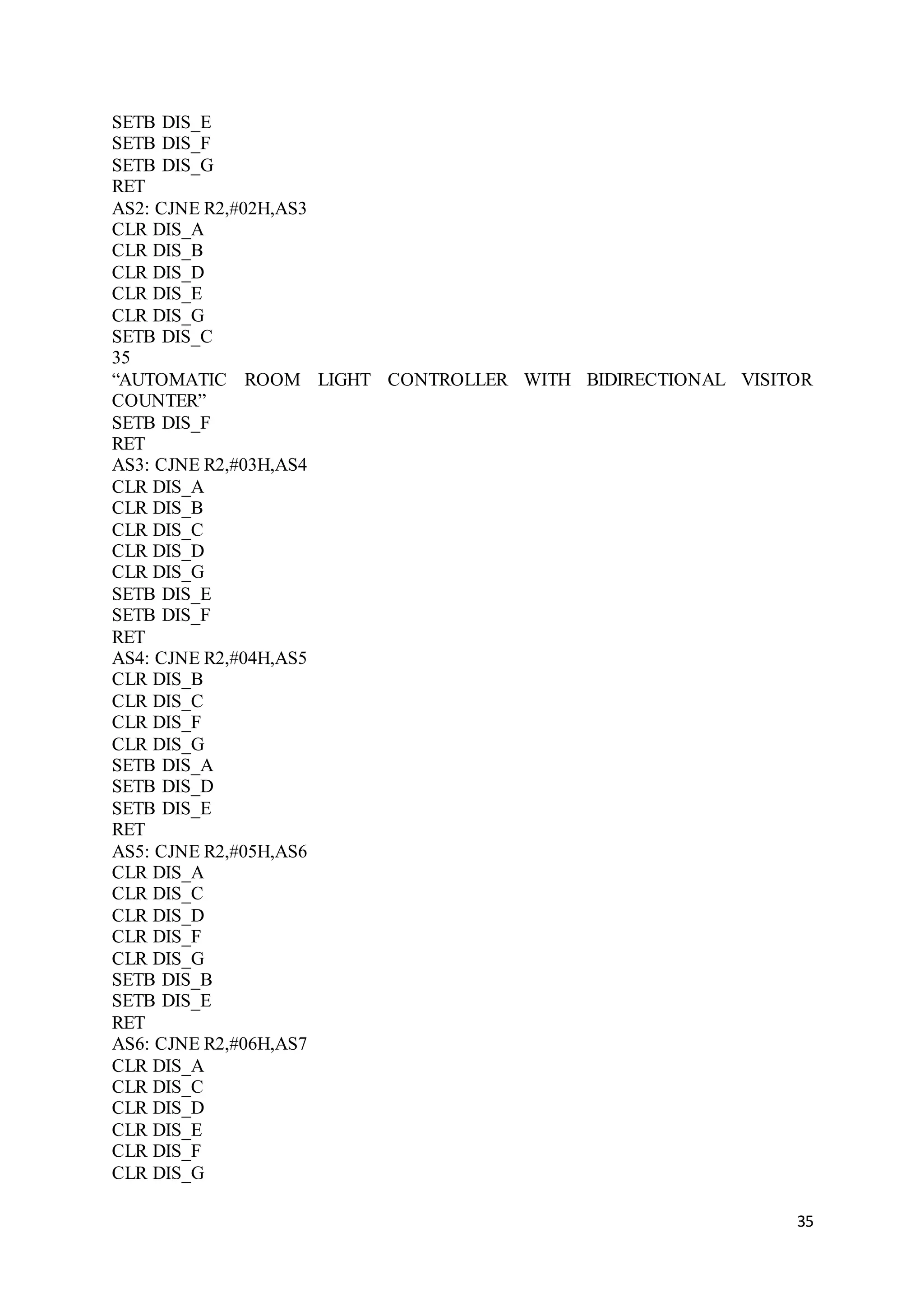 35
SETB DIS_E
SETB DIS_F
SETB DIS_G
RET
AS2: CJNE R2,#02H,AS3
CLR DIS_A
CLR DIS_B
CLR DIS_D
CLR DIS_E
CLR DIS_G
SETB DIS_C
35
“AUTOMATIC ROOM LIGHT CONTROLLER WITH BIDIRECTIONAL VISITOR
COUNTER”
SETB DIS_F
RET
AS3: CJNE R2,#03H,AS4
CLR DIS_A
CLR DIS_B
CLR DIS_C
CLR DIS_D
CLR DIS_G
SETB DIS_E
SETB DIS_F
RET
AS4: CJNE R2,#04H,AS5
CLR DIS_B
CLR DIS_C
CLR DIS_F
CLR DIS_G
SETB DIS_A
SETB DIS_D
SETB DIS_E
RET
AS5: CJNE R2,#05H,AS6
CLR DIS_A
CLR DIS_C
CLR DIS_D
CLR DIS_F
CLR DIS_G
SETB DIS_B
SETB DIS_E
RET
AS6: CJNE R2,#06H,AS7
CLR DIS_A
CLR DIS_C
CLR DIS_D
CLR DIS_E
CLR DIS_F
CLR DIS_G
 
