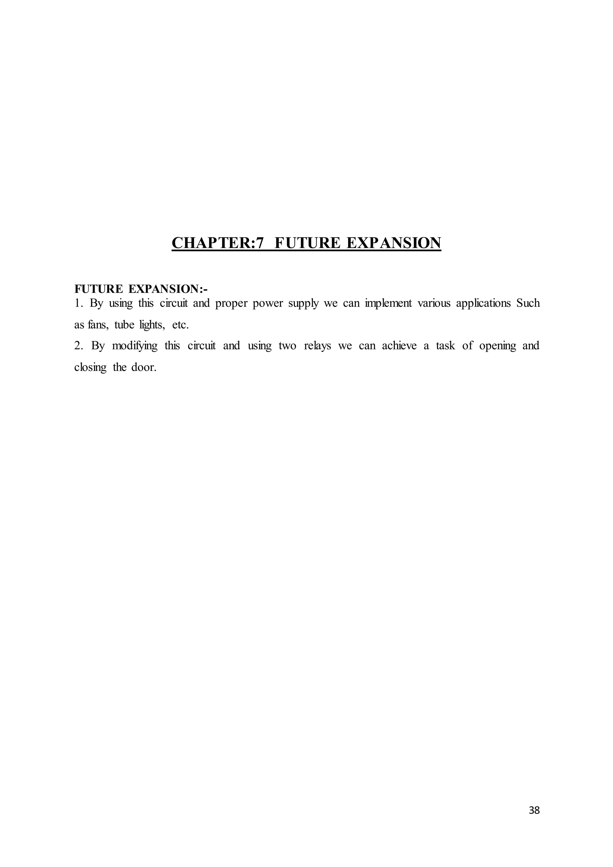 38
CHAPTER:7 FUTURE EXPANSION
FUTURE EXPANSION:-
1. By using this circuit and proper power supply we can implement various applications Such
as fans, tube lights, etc.
2. By modifying this circuit and using two relays we can achieve a task of opening and
closing the door.
 