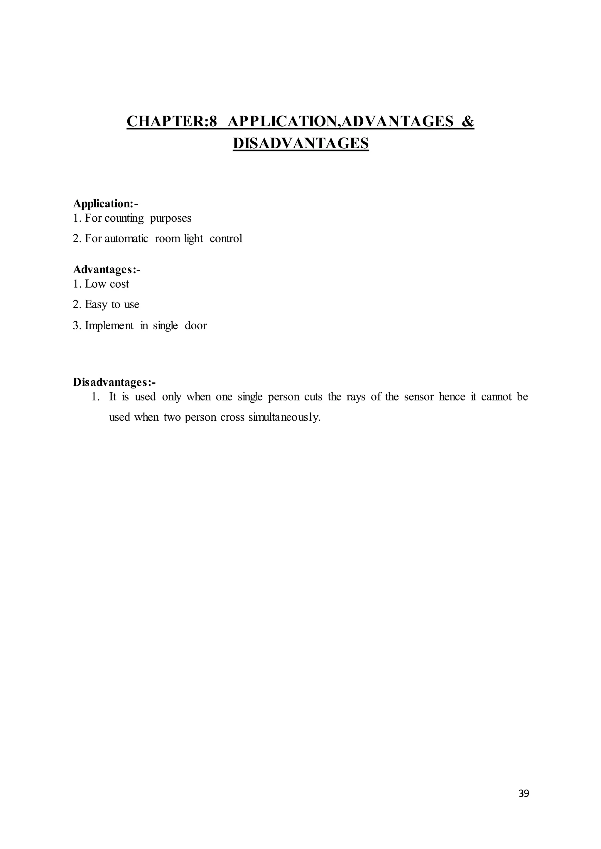 39
CHAPTER:8 APPLICATION,ADVANTAGES &
DISADVANTAGES
Application:-
1. For counting purposes
2. For automatic room light control
Advantages:-
1. Low cost
2. Easy to use
3. Implement in single door
Disadvantages:-
1. It is used only when one single person cuts the rays of the sensor hence it cannot be
used when two person cross simultaneously.
 