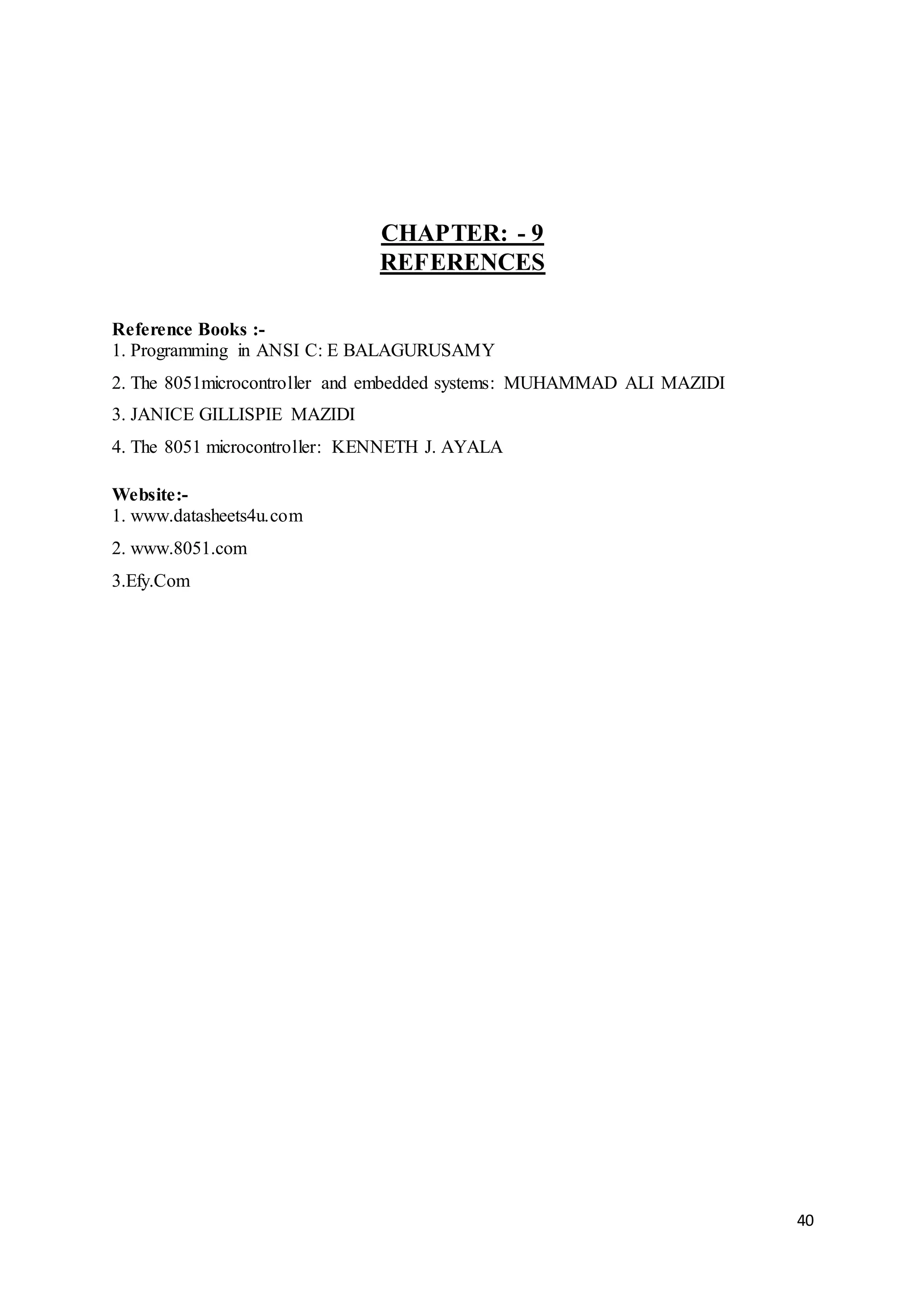40
CHAPTER: - 9
REFERENCES
Reference Books :-
1. Programming in ANSI C: E BALAGURUSAMY
2. The 8051microcontroller and embedded systems: MUHAMMAD ALI MAZIDI
3. JANICE GILLISPIE MAZIDI
4. The 8051 microcontroller: KENNETH J. AYALA
Website:-
1. www.datasheets4u.com
2. www.8051.com
3.Efy.Com
 