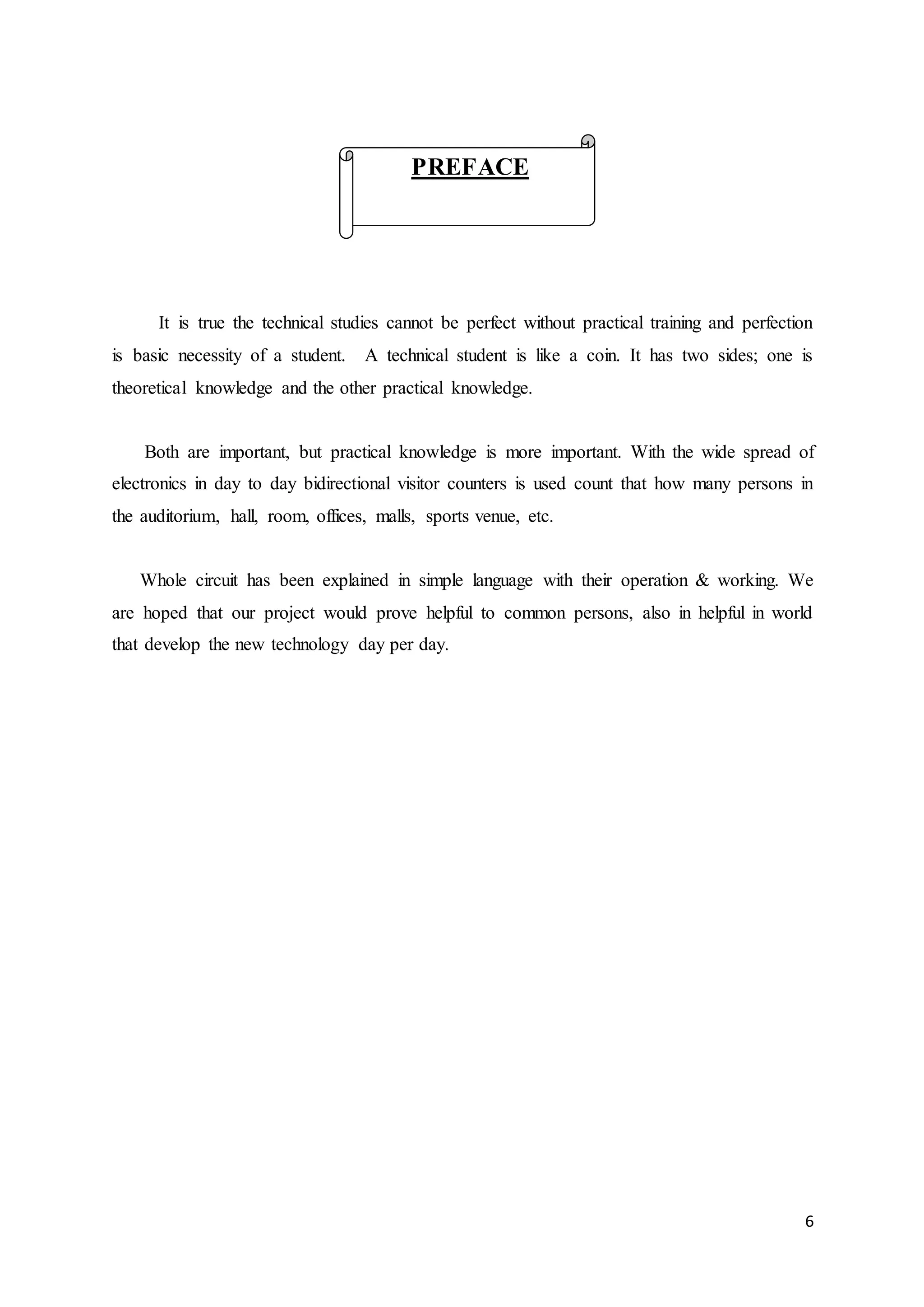 6
It is true the technical studies cannot be perfect without practical training and perfection
is basic necessity of a student. A technical student is like a coin. It has two sides; one is
theoretical knowledge and the other practical knowledge.
Both are important, but practical knowledge is more important. With the wide spread of
electronics in day to day bidirectional visitor counters is used count that how many persons in
the auditorium, hall, room, offices, malls, sports venue, etc.
Whole circuit has been explained in simple language with their operation & working. We
are hoped that our project would prove helpful to common persons, also in helpful in world
that develop the new technology day per day.
PREFACE
 
