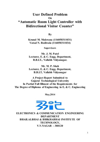 1
User Defined Problem
On
“Automatic Room Light Controller with
Bidirectional Visitor Counter”
By
Krunal M. Makwana (116050311031)
Vatsal N. Bodiwala (116050311034)
Supervisors
Mr. J. M. Patel
Lecturer, E. & C. Engg. Department,
B.B.I.T., Vallabh Vidyanagar.
Mr. M. P. Shah
Lecturer, E. & C. Engg. Department,
B.B.I.T, Vallabh Vidyanagar
A Project Report Submitted to
Gujarat Technological University
In Partial Full fillment of the Requirements for
The Degree of Diploma of Engineering in E. & C. Engineering
May,2014
ELECTRONICS & COMMUNICATION ENGINEERING
DEPARTMENT
BHAILALBHAI & BHIKHABHAI INSTITUTE OF
TECHNOLOGY,
V.V.NAGAR – 388120
 