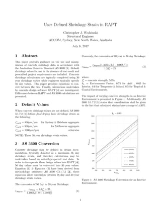User Deﬁned Shrinkage Strain in RAPT
Christopher J. Wodzinski
Structural Engineer
AECOM, Sydney, New South Wales, Australia
July 6, 2017
1 Abstract
This paper provides guidance on the use and manip-
ulation of concrete shrinkage data in accordance with
the Australian Concrete Standard AS 3600 [1]. Default
shrinkage values for use in the absence of test result and
prescribed project requirements are included. Concrete
shrinkage calculations are typically completed using 30
year shrinkage values while engineers typically specify
56 day values. This paper provides equations to con-
vert between the two. Finally, calculations undertaken
by concrete design software RAPT [4] are investigated.
Diﬀerences between RAPT and AS 3600 calculations are
presented.
2 Default Values
When concrete shrinkage values are not deﬁned, AS 3600
3.1.7.2 [1] deﬁnes ﬁnal drying basic shrinkage strain as
the following:
ε∗
csd.b = 800µm/µm for Sydney & Brisbane aggregate
ε∗
csd.b = 900µm/µm for Melbourne aggregate
ε∗
csd.b = 1000µm/µm otherwise
NOTE: These 30 year shrinkage strain values.
3 AS 3600 Conversion
Concrete shrinkage may be deﬁned in design docu-
mentation, typically denoted as a maximum 56 day
shrinkage strain, and therefore calculations may be
undertaken based on suitable/expected test data. In
order to incorporate these design values into RAPT [4],
56 day values must be converted into 30 year values.
Equation (1) & Equation (2) have been derived from
methodology presented AS 3600 C3.1.7.2 [2], these
equations allow conversion between 56 day and 30 year
shrinkage strain values.
The conversion of 56 day to 30 year Shrinkage:
ε30year =
ε56day − 1.5fc + 25
1.466k4(1.0 − 0.008fc)
(1)
Conversly, the conversion of 30 year to 56 day Shrinkage:
ε56day =
ε30year(1.466k4(1.0 − 0.008fc))
1.5fc − 25
(2)
where:
fc = concrete strength, MPa.
k4 = Environment Factor, 0.75 for Arid , 0.65 for
Interior, 0.6 for Temperate & Inland, 0.5 for Tropical &
Coastal Environments.
The impact of varying concrete strengths in an Interior
Environment is presented in Figure 1. Additionally, AS
3600 3.1.7.2 [1] states that consideration shall be given
to the fact that calculated strains have a range of ±30%.
200
400
600
800
1000
1200
1400
1600
400 500 600 700 800 900 1000
ɛ30year
ɛ56day
k4 = 0.65
32MPa
40MPa
50MPa
65MPa
80MPa
Figure 1: AS 3600 Shrinkage Conversion for an Interior
Environment.
1
 