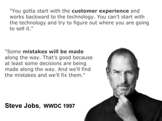 "You gotta start with the customer experience and
 works backward to the technology. You can’t start with
 the technology and try to figure out where you are going
 to sell it."



"Some mistakes will be made
along the way. That’s good because
at least some decisions are being
made along the way. And we’ll find
the mistakes and we’ll fix them."




Steve Jobs, WWDC 1997
 