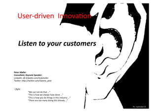 User-­‐driven	
  	
  Innova.on	
  


          Listen	
  to	
  your	
  customers	
  


Peter	
  Møller	
  
Consultant,	
  Keynote	
  Speaker:	
  
LinkedIn:	
  dk.linkedin.com/in/pmoller	
  
Twi4er:	
  h4p://twi4er.com/tweete_pete	
  


	
  I	
  ﬁght:	
  
                     	
  "We	
  can	
  not	
  do	
  that	
  ..."	
  
                     	
  ”This	
  is	
  how	
  we	
  always	
  have	
  done	
  ..."	
  
                     	
  ”This	
  is	
  how	
  you	
  do	
  things	
  in	
  this	
  industry	
  ..."	
  
                     	
  "There	
  are	
  too	
  many	
  doing	
  this	
  already	
  ...”	
  

                                                                                                           Pic:	
  Isamizdat	
  CC	
  
 