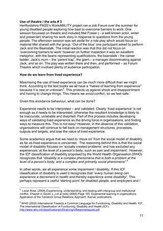 Use of theatre / the arts # 3
Hertfordshire PASS‟s WorkABILITY project ran a Job Forum over the summer for
young disabled people exploring how best to overcome barriers to work. One
session focussed on theatre and included Mat Fraser ( - a well known actor, writer
and presenter) sharing his work story in response to questions from the young
people. The afternoon session was set aside for a role play which would focus on
material Mat shared with the group. „Out of the blue‟ one participant asked to perform
Jack and the Beanstalk. The initial reaction was that this did not focus on
„overcoming barriers to work‟ however on further inspection it was an excellent
metaphor, with the beans representing qualifications, the beanstalk - the career
ladder, Jack‟s mum – the „parent trap‟, the giant – a manager discriminating against
Jack, and so on. The play was written there and then, and performed – as Forum
Theatre which involved plenty of audience participation.

How do we learn from lived experience?

Maximising the use of lived experience can be much more difficult than we might
think. According to the text books we all have a “hatred of learning from experience”
because it is new or unknown5. This protects us against shock and disappointment
and having to change things. This means we avoid conflict, so we feel safe.

Given this avoidance behaviour, what can be done?

Experience needs to be interpreted – and validated. Clearly „lived experience‟ is not
enough as it needs to be interpreted, otherwise the resultant knowledge is likely to
be inaccurate, unreliable and distorted. Part of this process includes developing
ways of validating lived experience as the driving force in organisations, and finding
ways to measure this. This is not easy! However, in the absence of this validation,
organisations will continue to fall back on management structures, processes,
outputs and targets, and lose the value of lived experience.

Some academics argue that we need to „move on‟ from the social model of disability,
as far as lived experience is concerned. The reasoning behind this is that the social
model of disability focuses on „socially created problems‟ and has excluded any
experiences „at the level of a person‟s body, such as pain and impairment‟. However,
the ICF classification of disability proposed by the World Health Organisation (WHO)
recognizes that “disability is a complex phenomena that is both a problem at the
level of a person's body, and a complex and primarily social phenomena”.6

In other words, we all experience some impairment / disability. If this ICF
classification of disability is used it recognizes that “every human being can
experience a decrement in health and thereby experience some disability”. This
perhaps represent a useful „starting point‟ for disabled people, and employers and /

5
 . Lazar Ross. (2004) Experiencing, understanding, and dealing with intergroup and institutional
conflict. Chapter in Gould, L.J et al (eds) (2004) Page 165. Experiential learning in organizations.
Application of the Tavistock Group Relations Approach. Karnac publications.
6
 WHO (2002) International Towards a Common Language for Functioning, Disability and Health: ICF,
The International Classification of Functioning, Disability and Health (ICF)
http://www.who.int/classifications/icf/training/icfbeginnersguide.pdf

                                                                                                       11
 
