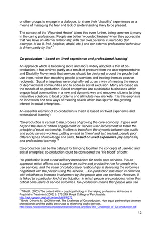 or other groups to engage in a dialogue, to share their „disability‟ experiences as a
means of managing the fear and lack of understanding likely to be present.

The concept of the „Wounded Healer‟ takes this even further, being common to many
in the caring professions. People are better „wounded healers‟ when they appreciate
that “we have an internal relationship with our own personal vulnerability (for
example, to be ill, frail, helpless, afraid, etc.) and our external professional behaviour
is driven partly by this".7


Co-production – based on „lived experience and professional learning‟

An approach which is becoming more and more widely adopted is that of co-
production. It has evolved partly as a result of pressure from the user representative
and Disability Movements that services should be designed around the people that
use them, rather than matching people to services and treating them as passive
recipients. Social enterprises were originally set up as a way of meeting the needs
of deprived local communities and to address social exclusion. Many are based on
the models of co-production. Social enterprises are sustainable businesses which
engage local communities in a new and dynamic way and empower citizens to bring
innovative solutions to local problems and stimulate new markets. It is this emphasis
on innovation and new ways of meeting needs which has spurred the growing
interest in social enterprises.

An essential element of co-production is that it is based on „lived experience and
professional learning‟:

“Co-production is central to the process of growing the core economy. It goes well
beyond the idea of „citizen engagement‟ or „service user involvement‟ to foster the
principle of equal partnership. It offers to transform the dynamic between the public
and public service workers, putting an end to „them‟ and „us‟. Instead, people pool
different types of knowledge and skills, based on lived experience [my emphasis]
and professional learning.”8

Co-production can be the catalyst for bringing together the concepts of user-led and
social enterprise: co-production could be considered the “life blood” of both:

“co-production is not a new delivery mechanism for social care services. It is an
approach which affirms and supports an active and productive role for people who
use services, and the value of collaborative relationships in delivering the outcomes
negotiated with the person using the service. …Co-production has much in common
with initiatives to increase involvement by the people who use services. However, it
is linked to a particular kind of participation in which people are producers rather than
critical consumers of service outcomes. Co-production means that people who use

7
  Tilllet R. (2003) The patient within - psychopathology in the helping professions. Advances in
Psychiatric Treatment (2003) 9: 272-279. Royal College of Psychiatrists.
http://apt.rcpsych.org/cgi/content/full/9/4/272
8
  Boyle D Harris M. (2009) for nef. The Challenge of Co-production. How equal partnerships between
professionals and the public are crucial to improving public services.
http://www.neweconomics.org/sites/neweconomics.org/files/The_Challenge_of_Co-production.pdf

                                                                                               12
 